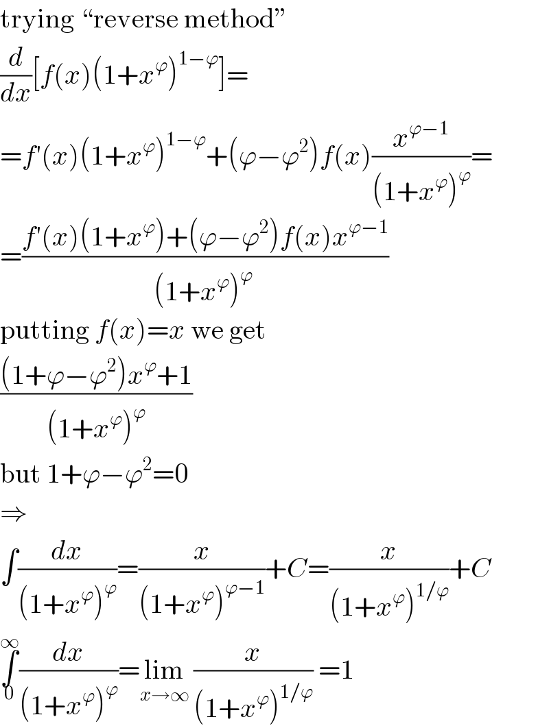 trying “reverse method”  (d/dx)[f(x)(1+x^ϕ )^(1−ϕ) ]=  =f′(x)(1+x^ϕ )^(1−ϕ) +(ϕ−ϕ^2 )f(x)(x^(ϕ−1) /((1+x^ϕ )^ϕ ))=  =((f′(x)(1+x^ϕ )+(ϕ−ϕ^2 )f(x)x^(ϕ−1) )/((1+x^ϕ )^(ϕ ) ))  putting f(x)=x we get  (((1+ϕ−ϕ^2 )x^ϕ +1)/((1+x^ϕ )^ϕ ))  but 1+ϕ−ϕ^2 =0  ⇒  ∫(dx/((1+x^ϕ )^ϕ ))=(x/((1+x^ϕ )^(ϕ−1) ))+C=(x/((1+x^ϕ )^(1/ϕ) ))+C  ∫_0 ^∞ (dx/((1+x^ϕ )^ϕ ))=lim_(x→∞)  (x/((1+x^ϕ )^(1/ϕ) )) =1  
