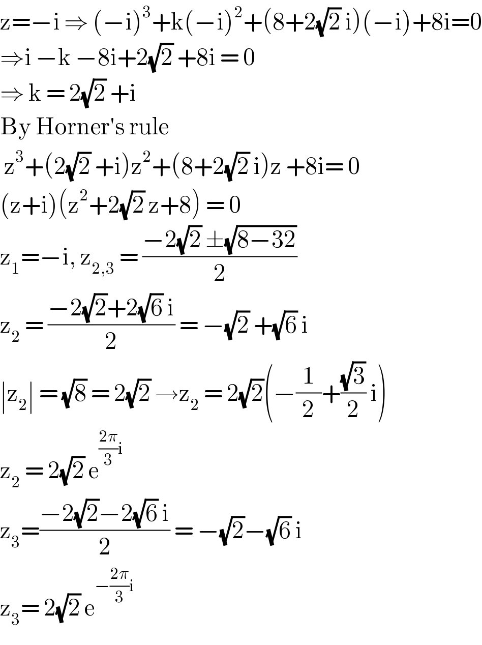 z=−i ⇒ (−i)^3 +k(−i)^2 +(8+2(√2) i)(−i)+8i=0  ⇒i −k −8i+2(√2) +8i = 0  ⇒ k = 2(√2) +i  By Horner′s rule    z^3 +(2(√2) +i)z^2 +(8+2(√2) i)z +8i= 0  (z+i)(z^2 +2(√2) z+8) = 0  z_1 =−i, z_(2,3)  = ((−2(√2) ±(√(8−32)))/2)  z_2  = ((−2(√2)+2(√6) i)/2) = −(√2) +(√6) i  ∣z_2 ∣ = (√8) = 2(√2) →z_2  = 2(√2)(−(1/2)+((√3)/2) i)  z_2  = 2(√2) e^(((2π)/3)i)   z_3 =((−2(√2)−2(√6) i)/2) = −(√2)−(√6) i  z_3 = 2(√2) e^(−((2π)/3)i )   