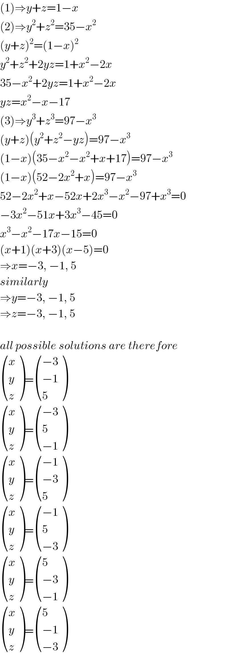 (1)⇒y+z=1−x  (2)⇒y^2 +z^2 =35−x^2   (y+z)^2 =(1−x)^2   y^2 +z^2 +2yz=1+x^2 −2x  35−x^2 +2yz=1+x^2 −2x  yz=x^2 −x−17  (3)⇒y^3 +z^3 =97−x^3   (y+z)(y^2 +z^2 −yz)=97−x^3   (1−x)(35−x^2 −x^2 +x+17)=97−x^3   (1−x)(52−2x^2 +x)=97−x^3   52−2x^2 +x−52x+2x^3 −x^2 −97+x^3 =0  −3x^2 −51x+3x^3 −45=0  x^3 −x^2 −17x−15=0  (x+1)(x+3)(x−5)=0  ⇒x=−3, −1, 5  similarly  ⇒y=−3, −1, 5  ⇒z=−3, −1, 5    all possible solutions are therefore   ((x),(y),(z) )= (((−3)),((−1)),(5) )   ((x),(y),(z) )= (((−3)),(5),((−1)) )   ((x),(y),(z) )= (((−1)),((−3)),(5) )   ((x),(y),(z) )= (((−1)),(5),((−3)) )   ((x),(y),(z) )= ((5),((−3)),((−1)) )   ((x),(y),(z) )= ((5),((−1)),((−3)) )  