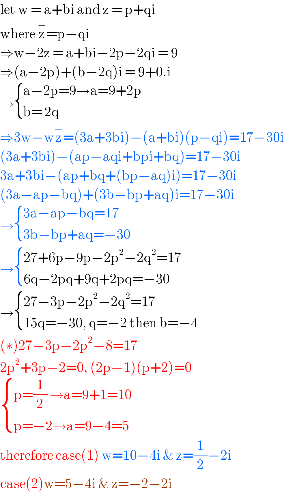 let w = a+bi and z = p+qi   where z^− =p−qi   ⇒w−2z = a+bi−2p−2qi = 9  ⇒(a−2p)+(b−2q)i = 9+0.i  → { ((a−2p=9→a=9+2p)),((b= 2q)) :}  ⇒3w−wz^− =(3a+3bi)−(a+bi)(p−qi)=17−30i  (3a+3bi)−(ap−aqi+bpi+bq)=17−30i  3a+3bi−(ap+bq+(bp−aq)i)=17−30i  (3a−ap−bq)+(3b−bp+aq)i=17−30i  → { ((3a−ap−bq=17)),((3b−bp+aq=−30)) :}  → { ((27+6p−9p−2p^2 −2q^2 =17)),((6q−2pq+9q+2pq=−30)) :}  → { ((27−3p−2p^2 −2q^2 =17)),((15q=−30, q=−2 then b=−4)) :}  (∗)27−3p−2p^2 −8=17  2p^2 +3p−2=0, (2p−1)(p+2)=0   { ((p=(1/2) →a=9+1=10)),((p=−2→a=9−4=5)) :}  therefore case(1) w=10−4i & z=(1/2)−2i  case(2)w=5−4i & z=−2−2i  