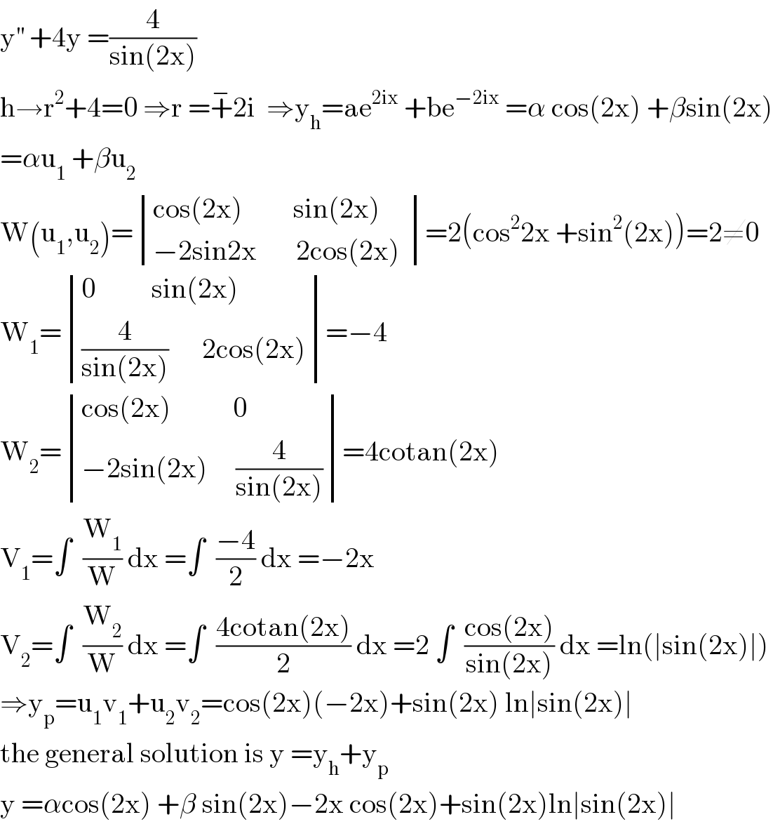 y^(′′)  +4y =(4/(sin(2x)))  h→r^2 +4=0 ⇒r =+^− 2i  ⇒y_h =ae^(2ix)  +be^(−2ix)  =α cos(2x) +βsin(2x)  =αu_1  +βu_2   W(u_1 ,u_2 )= determinant (((cos(2x)         sin(2x))),((−2sin2x       2cos(2x) )))=2(cos^2 2x +sin^2 (2x))=2≠0  W_1 = determinant (((0          sin(2x))),(((4/(sin(2x)))      2cos(2x))))=−4  W_2 = determinant (((cos(2x)           0)),((−2sin(2x)     (4/(sin(2x))))))=4cotan(2x)  V_1 =∫  (W_1 /W) dx =∫  ((−4)/2) dx =−2x  V_2 =∫  (W_2 /W) dx =∫  ((4cotan(2x))/2) dx =2 ∫  ((cos(2x))/(sin(2x))) dx =ln(∣sin(2x)∣)  ⇒y_p =u_1 v_1 +u_2 v_2 =cos(2x)(−2x)+sin(2x) ln∣sin(2x)∣  the general solution is y =y_h +y_p   y =αcos(2x) +β sin(2x)−2x cos(2x)+sin(2x)ln∣sin(2x)∣  