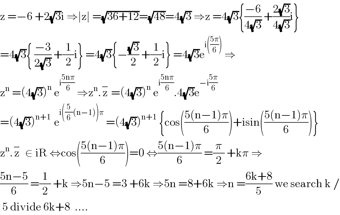 z =−6 +2(√3)i ⇒∣z∣ =(√(36+12))=(√(48))=4(√3) ⇒z =4(√3){((−6)/(4(√3))) +((2(√3))/(4(√3)))i}  =4(√3){ ((−3)/(2(√3))) +(1/2)i} =4(√3){−((√3)/2) +(1/2)i} =4(√3)e^(i(((5π)/6)))  ⇒  z^n  =(4(√3))^n  e^(i((5nπ)/6))  ⇒z^n .z^−  =(4(√3))^n  e^(i((5nπ)/6)) .4(√3)e^(−i((5π)/6))   =(4(√3))^(n+1 )  e^(i((5/6)(n−1))π)  =(4(√3))^(n+1)  {cos(((5(n−1)π)/6))+isin(((5(n−1)π)/6))}  z^n .z^−   ∈ iR ⇔cos(((5(n−1)π)/6))=0 ⇔((5(n−1)π)/6) =(π/2) +kπ ⇒  ((5n−5)/6) =(1/2) +k ⇒5n−5 =3 +6k ⇒5n =8+6k ⇒n =((6k+8)/5) we search k /   5 divide 6k+8  ....  
