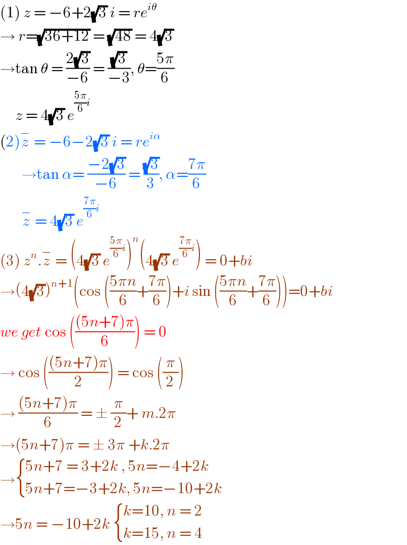 (1) z = −6+2(√3) i = re^(iθ)   → r=(√(36+12)) = (√(48)) = 4(√3)  →tan θ = ((2(√3))/(−6)) = ((√3)/(−3)), θ=((5π)/6)       z = 4(√3) e^(((5π)/6)i)   (2)z^−  = −6−2(√3) i = re^(iα)          →tan α= ((−2(√3))/(−6)) = ((√3)/3), α=((7π)/6)         z^−  = 4(√3) e^(((7π)/6)i)    (3) z^n .z^−  = (4(√3) e^(((5π)/6)i) )^n (4(√3) e^(((7π)/6)i) ) = 0+bi  →(4(√3))^(n+1) (cos (((5πn)/6)+((7π)/6))+i sin (((5πn)/6)+((7π)/6)))=0+bi  we get cos ((((5n+7)π)/6)) = 0  → cos ((((5n+7)π)/2)) = cos ((π/2))  → (((5n+7)π)/6) = ± (π/2)+ m.2π  →(5n+7)π = ± 3π +k.2π  → { ((5n+7 = 3+2k , 5n=−4+2k)),((5n+7=−3+2k, 5n=−10+2k)) :}  →5n = −10+2k  { ((k=10, n = 2)),((k=15, n = 4)) :}  
