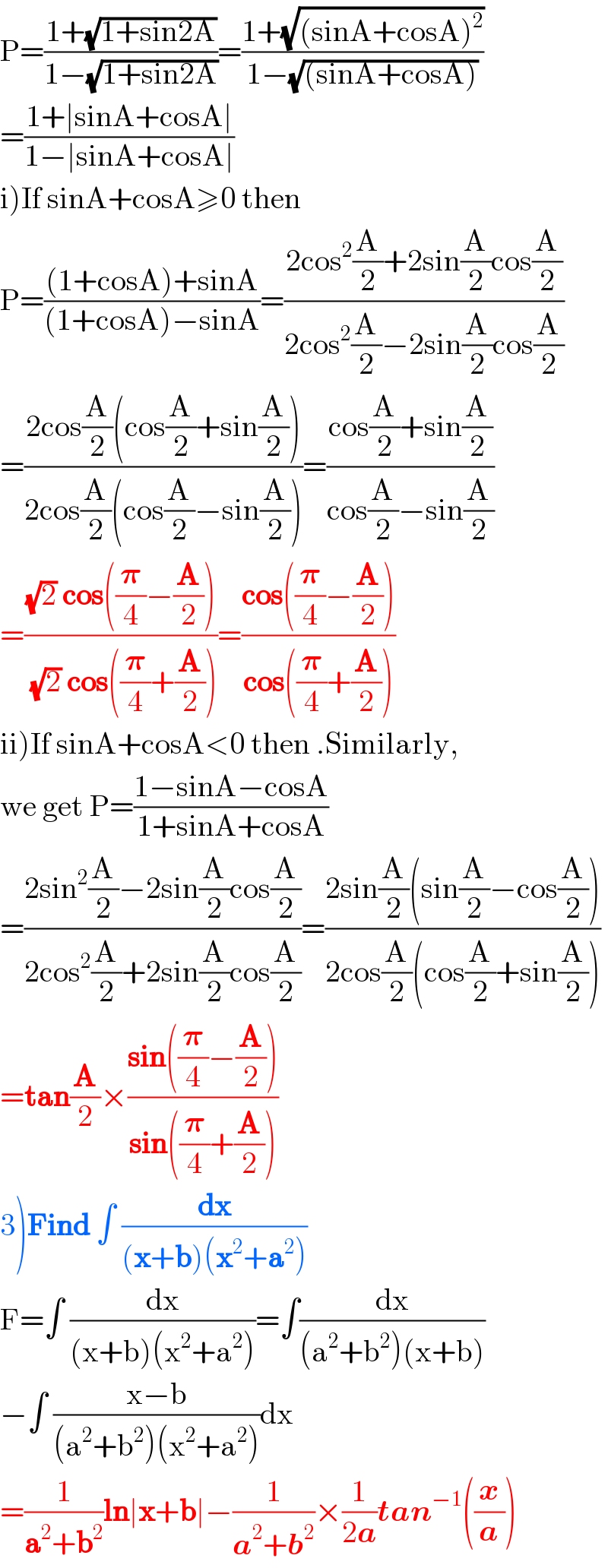 P=((1+(√(1+sin2A)))/(1−(√(1+sin2A))))=((1+(√((sinA+cosA)^2 )))/(1−(√((sinA+cosA)))))  =((1+∣sinA+cosA∣)/(1−∣sinA+cosA∣))  i)If sinA+cosA≥0 then  P=(((1+cosA)+sinA)/((1+cosA)−sinA))=((2cos^2 (A/2)+2sin(A/2)cos(A/2))/(2cos^2 (A/2)−2sin(A/2)cos(A/2)))  =((2cos(A/2)(cos(A/2)+sin(A/2)))/(2cos(A/2)(cos(A/2)−sin(A/2))))=((cos(A/2)+sin(A/2))/(cos(A/2)−sin(A/2)))  =(((√2) cos((𝛑/4)−(A/2)))/( (√2) cos((𝛑/4)+(A/2))))=((cos((𝛑/4)−(A/2)))/(cos((𝛑/4)+(A/2))))   ii)If sinA+cosA<0 then .Similarly,  we get P=((1−sinA−cosA)/(1+sinA+cosA))  =((2sin^2 (A/2)−2sin(A/2)cos(A/2))/(2cos^2 (A/2)+2sin(A/2)cos(A/2)))=((2sin(A/2)(sin(A/2)−cos(A/2)))/(2cos(A/2)(cos(A/2)+sin(A/2))))  =tan(A/2)×((sin((𝛑/4)−(A/2)))/(sin((𝛑/4)+(A/2))))   3)Find ∫ (dx/((x+b)(x^2 +a^2 )))  F=∫ (dx/((x+b)(x^2 +a^2 )))=∫(dx/((a^2 +b^2 )(x+b)))  −∫ ((x−b)/((a^2 +b^2 )(x^2 +a^2 )))dx  =(1/(a^2 +b^2 ))ln∣x+b∣−(1/(a^2 +b^2 ))×(1/(2a))tan^(−1) ((x/a))  