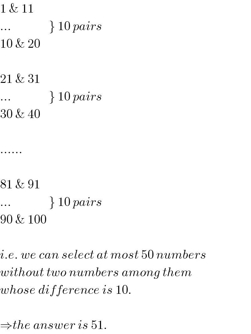 1 & 11  ...               } 10 pairs  10 & 20    21 & 31  ...               } 10 pairs  30 & 40    ......    81 & 91  ...               } 10 pairs  90 & 100    i.e. we can select at most 50 numbers  without two numbers among them  whose difference is 10.    ⇒the answer is 51.  