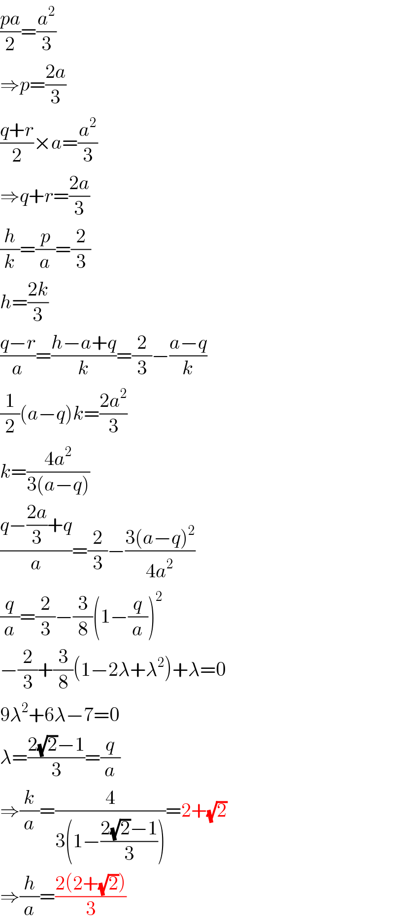 ((pa)/2)=(a^2 /3)  ⇒p=((2a)/3)  ((q+r)/2)×a=(a^2 /3)  ⇒q+r=((2a)/3)  (h/k)=(p/a)=(2/3)  h=((2k)/3)  ((q−r)/a)=((h−a+q)/k)=(2/3)−((a−q)/k)  (1/2)(a−q)k=((2a^2 )/3)  k=((4a^2 )/(3(a−q)))  ((q−((2a)/3)+q)/a)=(2/3)−((3(a−q)^2 )/(4a^2 ))  (q/a)=(2/3)−(3/8)(1−(q/a))^2   −(2/3)+(3/8)(1−2λ+λ^2 )+λ=0  9λ^2 +6λ−7=0  λ=((2(√2)−1)/3)=(q/a)  ⇒(k/a)=(4/(3(1−((2(√2)−1)/3))))=2+(√2)  ⇒(h/a)=((2(2+(√2)))/3)  