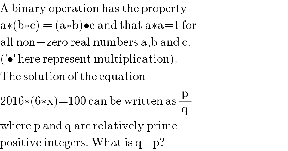 A binary operation has the property  a∗(b∗c) = (a∗b)•c and that a∗a=1 for  all non−zero real numbers a,b and c.  (′•′ here represent multiplication).  The solution of the equation  2016∗(6∗x)=100 can be written as (p/q)  where p and q are relatively prime  positive integers. What is q−p?  