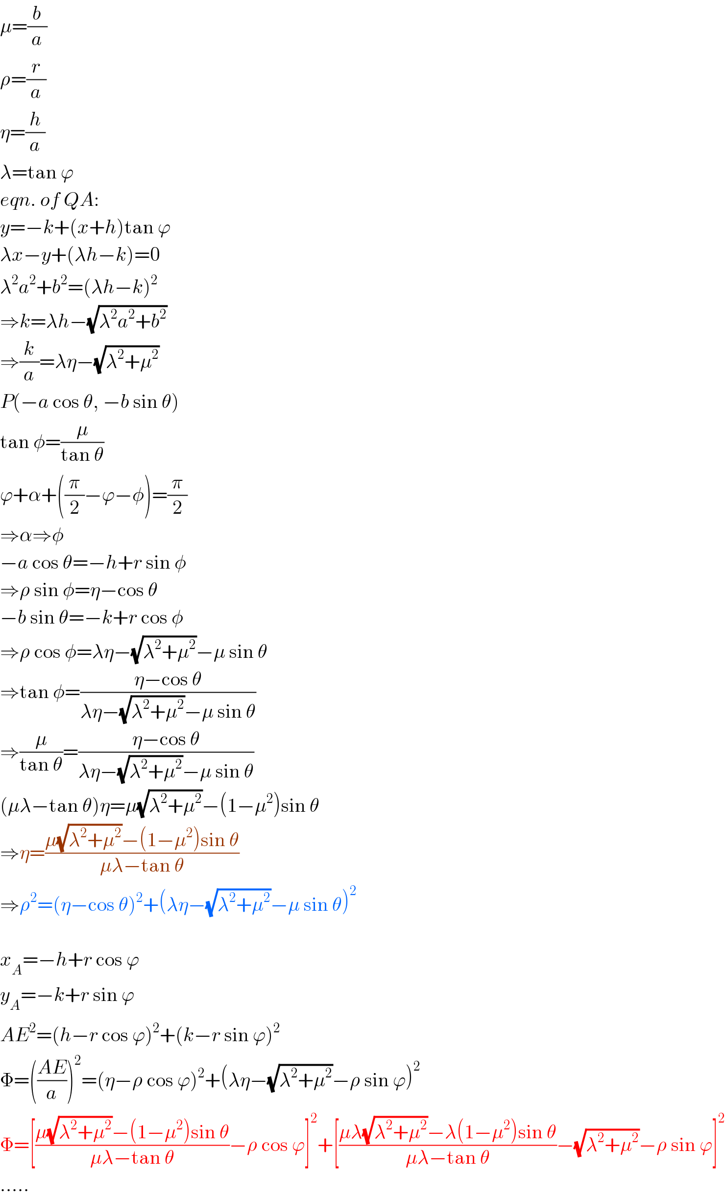 μ=(b/a)  ρ=(r/a)  η=(h/a)  λ=tan ϕ  eqn. of QA:  y=−k+(x+h)tan ϕ  λx−y+(λh−k)=0  λ^2 a^2 +b^2 =(λh−k)^2   ⇒k=λh−(√(λ^2 a^2 +b^2 ))  ⇒(k/a)=λη−(√(λ^2 +μ^2 ))  P(−a cos θ, −b sin θ)  tan φ=(μ/(tan θ))  ϕ+α+((π/2)−ϕ−φ)=(π/2)  ⇒α⇒φ  −a cos θ=−h+r sin φ  ⇒ρ sin φ=η−cos θ  −b sin θ=−k+r cos φ  ⇒ρ cos φ=λη−(√(λ^2 +μ^2 ))−μ sin θ  ⇒tan φ=((η−cos θ)/(λη−(√(λ^2 +μ^2 ))−μ sin θ))  ⇒(μ/(tan θ))=((η−cos θ)/(λη−(√(λ^2 +μ^2 ))−μ sin θ))  (μλ−tan θ)η=μ(√(λ^2 +μ^2 ))−(1−μ^2 )sin θ  ⇒η=((μ(√(λ^2 +μ^2 ))−(1−μ^2 )sin θ)/(μλ−tan θ))  ⇒ρ^2 =(η−cos θ)^2 +(λη−(√(λ^2 +μ^2 ))−μ sin θ)^2     x_A =−h+r cos ϕ  y_A =−k+r sin ϕ  AE^2 =(h−r cos ϕ)^2 +(k−r sin ϕ)^2   Φ=(((AE)/a))^2 =(η−ρ cos ϕ)^2 +(λη−(√(λ^2 +μ^2 ))−ρ sin ϕ)^2   Φ=[((μ(√(λ^2 +μ^2 ))−(1−μ^2 )sin θ)/(μλ−tan θ))−ρ cos ϕ]^2 +[((μλ(√(λ^2 +μ^2 ))−λ(1−μ^2 )sin θ)/(μλ−tan θ))−(√(λ^2 +μ^2 ))−ρ sin ϕ]^2   .....  