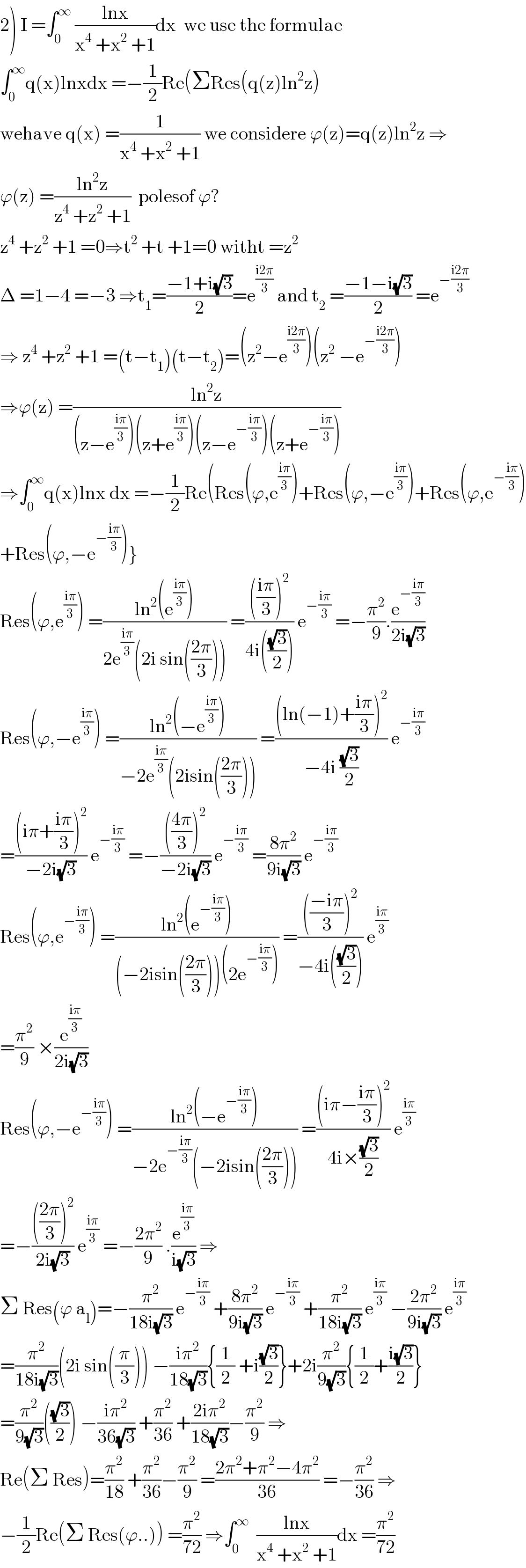 2) I =∫_0 ^∞  ((lnx)/(x^4  +x^2  +1))dx  we use the formulae  ∫_0 ^∞ q(x)lnxdx =−(1/2)Re(ΣRes(q(z)ln^2 z)  wehave q(x) =(1/(x^4  +x^2  +1)) we considere ϕ(z)=q(z)ln^2 z ⇒  ϕ(z) =((ln^2 z)/(z^4  +z^2  +1))  polesof ϕ?  z^4  +z^2  +1 =0⇒t^2  +t +1=0 witht =z^2   Δ =1−4 =−3 ⇒t_1 =((−1+i(√3))/2)=e^((i2π)/3)  and t_2  =((−1−i(√3))/2) =e^(−((i2π)/3))   ⇒ z^4  +z^2  +1 =(t−t_1 )(t−t_2 )=(z^2 −e^((i2π)/3) )(z^2  −e^(−((i2π)/3)) )  ⇒ϕ(z) =((ln^2 z)/((z−e^((iπ)/3) )(z+e^((iπ)/3) )(z−e^(−((iπ)/3)) )(z+e^(−((iπ)/3)) )))  ⇒∫_0 ^∞ q(x)lnx dx =−(1/2)Re(Res(ϕ,e^((iπ)/3) )+Res(ϕ,−e^((iπ)/3) )+Res(ϕ,e^(−((iπ)/3)) )  +Res(ϕ,−e^(−((iπ)/3)) )}  Res(ϕ,e^((iπ)/3) ) =((ln^2 (e^((iπ)/3) ))/(2e^((iπ)/3) (2i sin(((2π)/3))))) =(((((iπ)/3))^2 )/(4i(((√3)/2)))) e^(−((iπ)/3))  =−(π^2 /9).(e^(−((iπ)/3)) /(2i(√3)))  Res(ϕ,−e^((iπ)/3) ) =((ln^2 (−e^((iπ)/3) ))/(−2e^((iπ)/3) (2isin(((2π)/3))))) =(((ln(−1)+((iπ)/3))^2 )/(−4i ((√3)/2))) e^(−((iπ)/3))   =(((iπ+((iπ)/3))^2 )/(−2i(√3))) e^(−((iπ)/3))  =−(((((4π)/3))^2 )/(−2i(√3))) e^(−((iπ)/3))  =((8π^2 )/(9i(√3))) e^(−((iπ)/3))   Res(ϕ,e^(−((iπ)/3)) ) =((ln^2 (e^(−((iπ)/3)) ))/((−2isin(((2π)/3)))(2e^(−((iπ)/3)) ))) =(((((−iπ)/3))^2 )/(−4i(((√3)/2)))) e^((iπ)/3)   =(π^2 /9) ×(e^((iπ)/3) /(2i(√3)))  Res(ϕ,−e^(−((iπ)/3)) ) =((ln^2 (−e^(−((iπ)/3)) ))/(−2e^(−((iπ)/3)) (−2isin(((2π)/3))))) =(((iπ−((iπ)/3))^2 )/(4i×((√3)/2))) e^((iπ)/3)   =−(((((2π)/3))^2 )/(2i(√3))) e^((iπ)/3)  =−((2π^2 )/9) .(e^((iπ)/3) /(i(√3))) ⇒  Σ Res(ϕ a_l )=−(π^2 /(18i(√3))) e^(−((iπ)/3))  +((8π^2 )/(9i(√3))) e^(−((iπ)/3))  +(π^2 /(18i(√3))) e^((iπ)/3)  −((2π^2 )/(9i(√3))) e^((iπ)/3)   =(π^2 /(18i(√3)))(2i sin((π/3))) −((iπ^2 )/(18(√3))){(1/2) +i((√3)/2)}+2i(π^2 /(9(√3))){(1/2)+((i(√3))/2)}  =(π^2 /(9(√3)))(((√3)/2)) −((iπ^2 )/(36(√3))) +(π^2 /(36)) +((2iπ^2 )/(18(√3)))−(π^2 /9) ⇒  Re(Σ Res)=(π^2 /(18)) +(π^2 /(36))−(π^2 /9) =((2π^2 +π^2 −4π^2 )/(36)) =−(π^2 /(36)) ⇒  −(1/2)Re(Σ Res(ϕ..)) =(π^2 /(72)) ⇒∫_0 ^∞   ((lnx)/(x^4  +x^2  +1))dx =(π^2 /(72))  