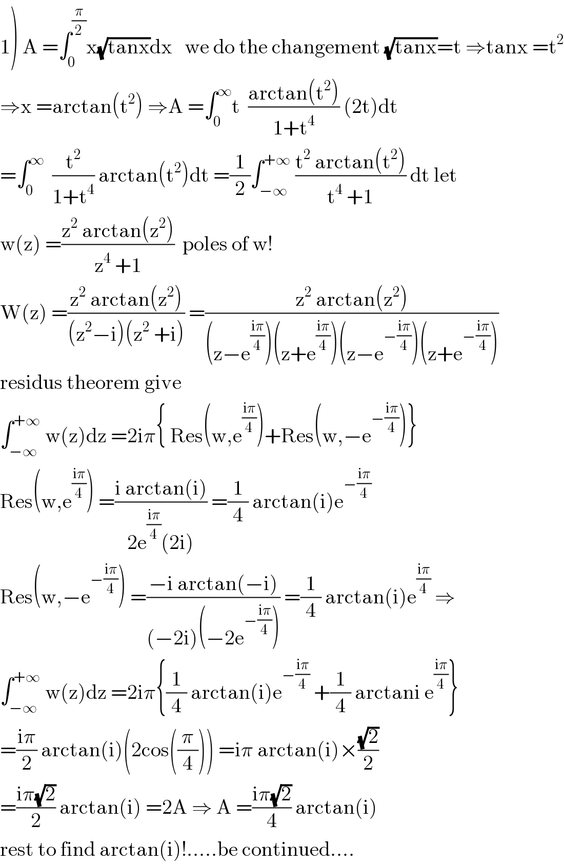 1) A =∫_0 ^(π/2) x(√(tanx))dx   we do the changement (√(tanx))=t ⇒tanx =t^2   ⇒x =arctan(t^2 ) ⇒A =∫_0 ^∞ t  ((arctan(t^2 ))/(1+t^4 )) (2t)dt  =∫_0 ^∞   (t^2 /(1+t^4 )) arctan(t^2 )dt =(1/2)∫_(−∞) ^(+∞)  ((t^2  arctan(t^2 ))/(t^4  +1)) dt let  w(z) =((z^2  arctan(z^2 ))/(z^4  +1))  poles of w!  W(z) =((z^2  arctan(z^2 ))/((z^2 −i)(z^2  +i))) =((z^2  arctan(z^2 ))/((z−e^((iπ)/4) )(z+e^((iπ)/4) )(z−e^(−((iπ)/4)) )(z+e^(−((iπ)/4)) )))  residus theorem give  ∫_(−∞) ^(+∞)  w(z)dz =2iπ{ Res(w,e^((iπ)/4) )+Res(w,−e^(−((iπ)/4)) )}  Res(w,e^((iπ)/4) ) =((i arctan(i))/(2e^((iπ)/4) (2i))) =(1/4) arctan(i)e^(−((iπ)/4))   Res(w,−e^(−((iπ)/4)) ) =((−i arctan(−i))/((−2i)(−2e^(−((iπ)/4)) ))) =(1/4) arctan(i)e^((iπ)/4)  ⇒  ∫_(−∞) ^(+∞)  w(z)dz =2iπ{(1/4) arctan(i)e^(−((iπ)/4))  +(1/4) arctani e^((iπ)/4) }  =((iπ)/2) arctan(i)(2cos((π/4))) =iπ arctan(i)×((√2)/2)  =((iπ(√2))/2) arctan(i) =2A ⇒ A =((iπ(√2))/4) arctan(i)  rest to find arctan(i)!.....be continued....  