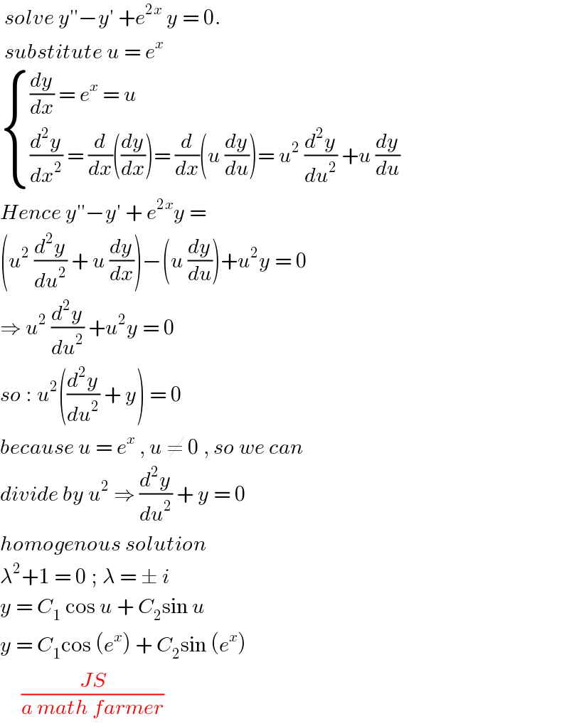  solve y′′−y′ +e^(2x)  y = 0.   substitute u = e^x    { (((dy/dx) = e^x  = u)),(((d^2 y/dx^2 ) = (d/dx)((dy/dx))= (d/dx)(u (dy/du))= u^2  (d^2 y/du^2 ) +u (dy/du))) :}  Hence y′′−y′ + e^(2x) y =   (u^2  (d^2 y/du^2 ) + u (dy/dx))−(u (dy/du))+u^2 y = 0  ⇒ u^2  (d^2 y/du^2 ) +u^2 y = 0  so : u^2 ((d^2 y/du^2 ) + y) = 0  because u = e^x  , u ≠ 0 , so we can   divide by u^2  ⇒ (d^2 y/du^2 ) + y = 0  homogenous solution   λ^2 +1 = 0 ; λ = ± i   y = C_1  cos u + C_2 sin u  y = C_1 cos (e^x ) + C_2 sin (e^x )       ((JS)/(a math farmer))  