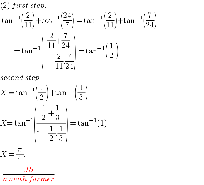 (2) first step.   tan^(−1) ((2/(11)))+cot^(−1) (((24)/7)) = tan^(−1) ((2/(11)))+tan^(−1) ((7/(24)))           = tan^(−1) ((((2/(11))+(7/(24)))/(1−(2/(11)).(7/(24))))) = tan^(−1) ((1/2))  second step   X = tan^(−1) ((1/2))+tan^(−1) ((1/3))  X= tan^(−1) ((((1/2)+(1/3))/(1−(1/2).(1/3)))) = tan^(−1) (1)  X = (π/4).    ((JS)/(a math farmer))  
