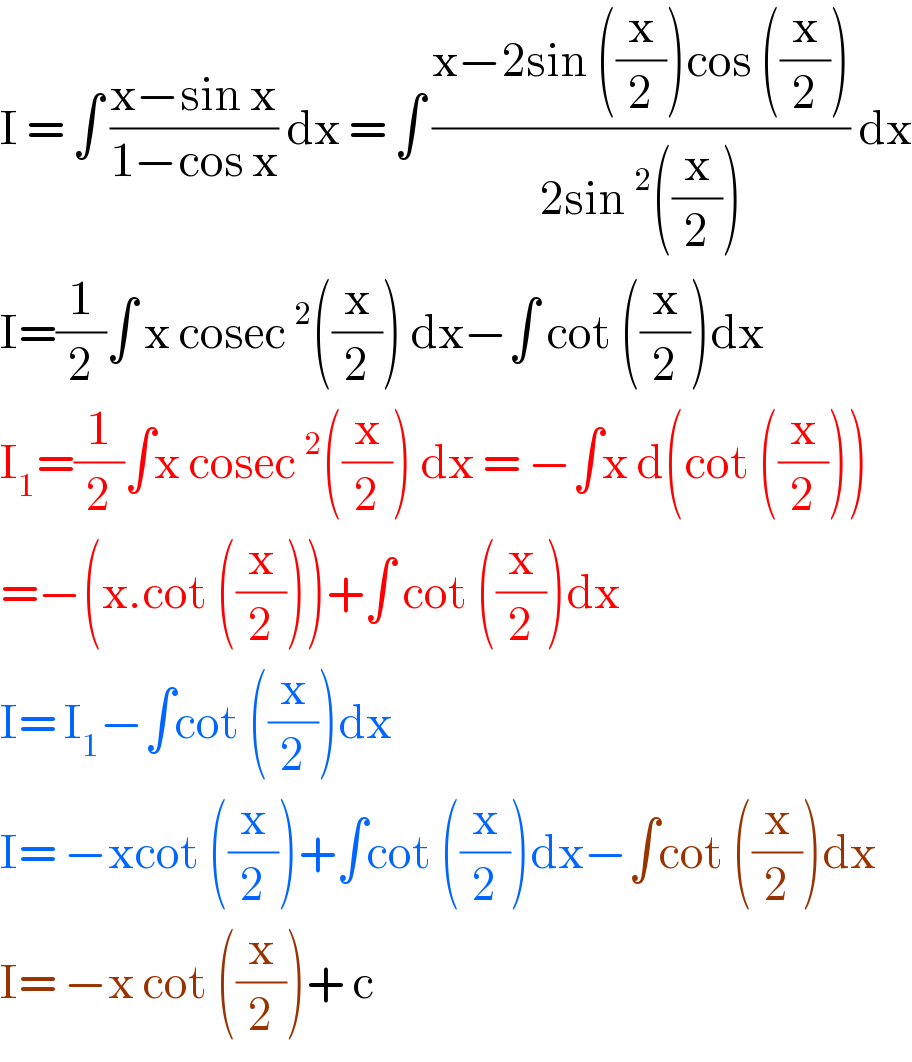 I = ∫ ((x−sin x)/(1−cos x)) dx = ∫ ((x−2sin ((x/2))cos ((x/2)))/(2sin^2 ((x/2)))) dx  I=(1/2)∫ x cosec^2 ((x/2)) dx−∫ cot ((x/2))dx  I_1 =(1/2)∫x cosec^2 ((x/2)) dx = −∫x d(cot ((x/2)))  =−(x.cot ((x/2)))+∫ cot ((x/2))dx  I= I_1 −∫cot ((x/2))dx   I= −xcot ((x/2))+∫cot ((x/2))dx−∫cot ((x/2))dx  I= −x cot ((x/2))+ c  