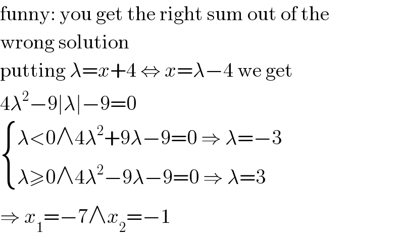 funny: you get the right sum out of the  wrong solution  putting λ=x+4 ⇔ x=λ−4 we get  4λ^2 −9∣λ∣−9=0   { ((λ<0∧4λ^2 +9λ−9=0 ⇒ λ=−3)),((λ≥0∧4λ^2 −9λ−9=0 ⇒ λ=3)) :}  ⇒ x_1 =−7∧x_2 =−1  