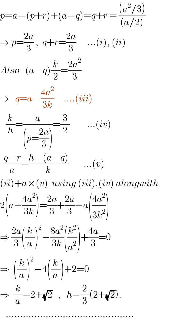 p=a−(p+r)+(a−q)=q+r = (((a^2 /3))/((a/2)))  ⇒ p=((2a)/3) ,  q+r=((2a)/3)      ...(i), (ii)  Also   (a−q)(k/2)=((2a^2 )/3)      ⇒   q=a−((4a^2 )/(3k))     ....(iii)     (k/h)=(a/((p=((2a)/3))))=(3/2)         ...(iv)    ((q−r)/a)=((h−(a−q))/k)        ...(v)  (ii)+a×(v)  using (iii),(iv) alongwith  2(a−((4a^2 )/(3k)))=((2a)/3)+((2a)/3)−a(((4a^2 )/(3k^2 )))  ⇒ ((2a)/3)((k/a))^2 −((8a^2 )/(3k))((k^2 /a^2 ))+((4a)/3)=0  ⇒  ((k/a))^2 −4((k/a))+2=0  ⇒  (k/a)=2+(√2)   ,   h=(2/3)(2+(√2)).     .............................................  