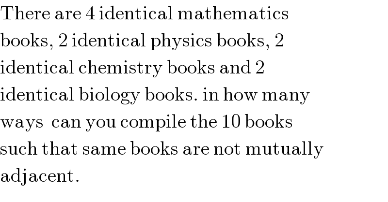There are 4 identical mathematics  books, 2 identical physics books, 2  identical chemistry books and 2  identical biology books. in how many  ways  can you compile the 10 books  such that same books are not mutually  adjacent.  