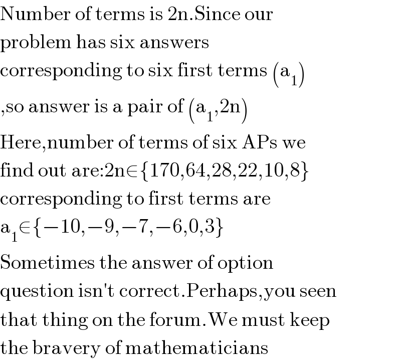 Number of terms is 2n.Since our   problem has six answers  corresponding to six first terms (a_1 )  ,so answer is a pair of (a_1 ,2n)  Here,number of terms of six APs we  find out are:2n∈{170,64,28,22,10,8}  corresponding to first terms are  a_1 ∈{−10,−9,−7,−6,0,3}  Sometimes the answer of option  question isn′t correct.Perhaps,you seen  that thing on the forum.We must keep  the bravery of mathematicians  