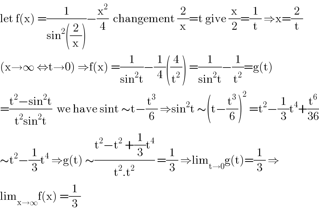let f(x) =(1/(sin^2 ((2/x))))−(x^2 /4)  changement (2/x)=t give (x/2)=(1/t) ⇒x=(2/t)  (x→∞ ⇔t→0) ⇒f(x) =(1/(sin^2 t))−(1/4)((4/t^2 )) =(1/(sin^2 t))−(1/t^2 )=g(t)  =((t^2 −sin^2 t)/(t^2 sin^2 t))  we have sint ∼t−(t^3 /6) ⇒sin^2 t ∼(t−(t^3 /6))^2  =t^2 −(1/3)t^4 +(t^6 /(36))  ∼t^2 −(1/3)t^4  ⇒g(t) ∼((t^2 −t^2  +(1/3)t^4 )/(t^2 .t^2 )) =(1/3) ⇒lim_(t→0) g(t)=(1/3) ⇒  lim_(x→∞) f(x) =(1/3)  