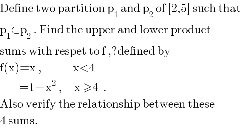 Define two partition p_1  and p_2  of [2,5] such that  p_1 ⊂p_2  . Find the upper and lower product  sums with respet to f ,?defined by  f(x)=x ,             x<4          =1−x^2  ,     x ≥4  .  Also verify the relationship between these  4 sums.  