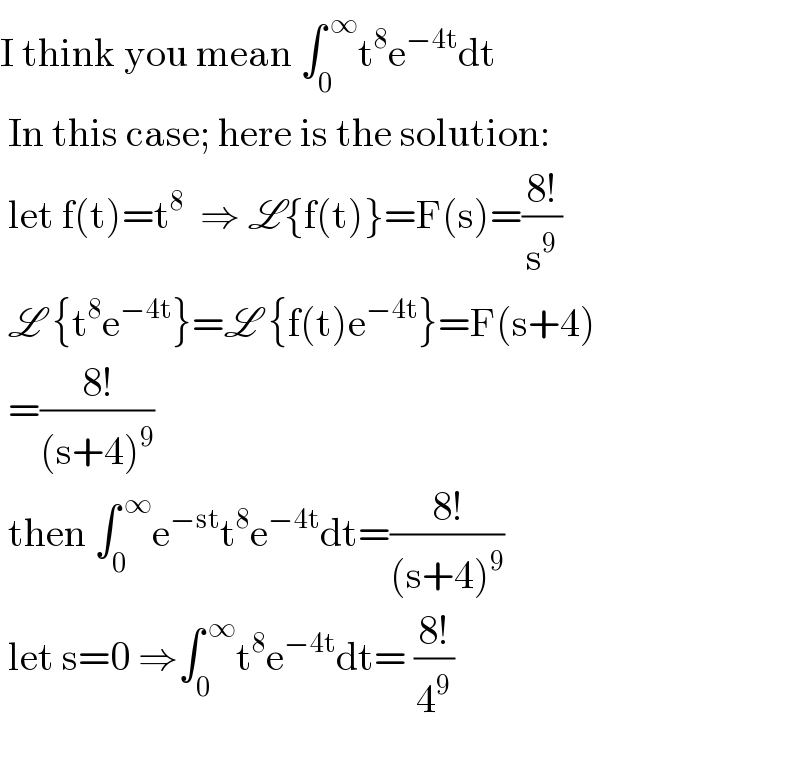 I think you mean ∫_0 ^( ∞) t^8 e^(−4t) dt   In this case; here is the solution:   let f(t)=t^8   ⇒ L{f(t)}=F(s)=((8!)/s^9 )   L {t^8 e^(−4t) }=L {f(t)e^(−4t) }=F(s+4)   =((8!)/((s+4)^9 ))   then ∫_0 ^( ∞) e^(−st) t^8 e^(−4t) dt=((8!)/((s+4)^9 ))   let s=0 ⇒∫_0 ^( ∞) t^8 e^(−4t) dt= ((8!)/4^9 )      