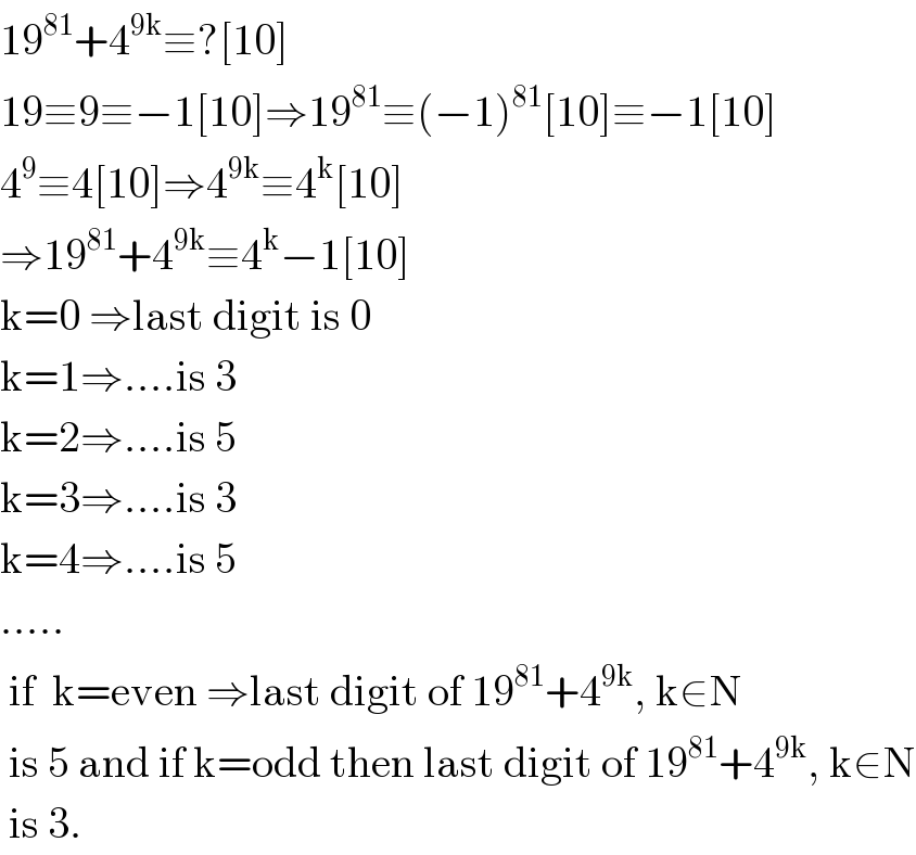 19^(81) +4^(9k) ≡?[10]  19≡9≡−1[10]⇒19^(81) ≡(−1)^(81) [10]≡−1[10]  4^9 ≡4[10]⇒4^(9k) ≡4^k [10]  ⇒19^(81) +4^(9k) ≡4^k −1[10]  k=0 ⇒last digit is 0  k=1⇒....is 3  k=2⇒....is 5  k=3⇒....is 3  k=4⇒....is 5  .....   if  k=even ⇒last digit of 19^(81) +4^(9k) , k∈N   is 5 and if k=odd then last digit of 19^(81) +4^(9k) , k∈N   is 3.  