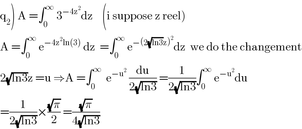 q_2 ) A =∫_0 ^∞  3^(−4z^2 ) dz    (i suppose z reel)  A =∫_0 ^∞  e^(−4z^2 ln(3))  dz  =∫_0 ^∞  e^(−(2(√(ln3))z)^2 ) dz  we do the changement  2(√(ln3))z =u ⇒A =∫_0 ^∞   e^(−u^2 )  (du/(2(√(ln3)))) =(1/(2(√(ln3))))∫_0 ^∞  e^(−u^2 ) du  =(1/(2(√(ln3))))×((√π)/2) =((√π)/(4(√(ln3))))  