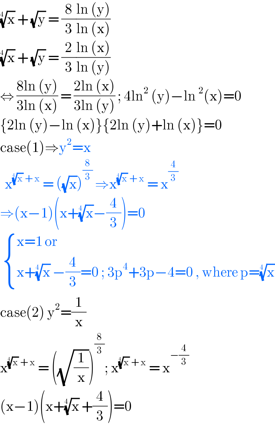 (x)^(1/(4 ))  + (√y) = (8/3)((ln (y))/(ln (x)))  (x)^(1/(4 ))  + (√y) = (2/3)((ln (x))/(ln (y)))  ⇔ ((8ln (y))/(3ln (x))) = ((2ln (x))/(3ln (y))) ; 4ln^2  (y)−ln^2 (x)=0  {2ln (y)−ln (x)}{2ln (y)+ln (x)}=0  case(1)⇒y^2 =x    x^((x)^(1/(4 ))  + x)  = ((√x))^(8/3)  ⇒x^((x)^(1/(4 ))  + x)  = x^(4/3)   ⇒(x−1)(x+(x)^(1/(4 )) −(4/3))=0    { ((x=1 or)),((x+(x)^(1/(4 ))  −(4/3)=0 ; 3p^4 +3p−4=0 , where p=(x)^(1/(4 )) )) :}  case(2) y^2 =(1/x)  x^((x)^(1/(4 ))  + x)  = ((√(1/x)))^(8/3) ; x^((x)^(1/(4 ))  + x)  = x^(−(4/3))   (x−1)(x+(x)^(1/(4 ))  +(4/3))=0  