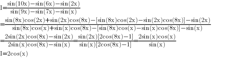I=((sin(10x)−sin(6x)−sin(2x))/(sin(9x)−sin(7x)−sin(x)))  =((sin(8x)cos(2x)+sin(2x)cos(8x)−[sin(8x)cos(2x)−sin(2x)cos(8x)]−sin(2x))/(sin(8x)cos(x)+sin(x)cos(8x)−[sin(8x)cos(x)−sin(x)cos(8x)]−sin(x)))  =((2sin(2x)cos(8x)−sin(2x))/(2sin(x)cos(8x)−sin(x)))=((sin(2x)[2cos(8x)−1])/(sin(x)[2cos(8x)−1]))=((2sin(x)cos(x))/(sin(x)))  I=2cos(x)  