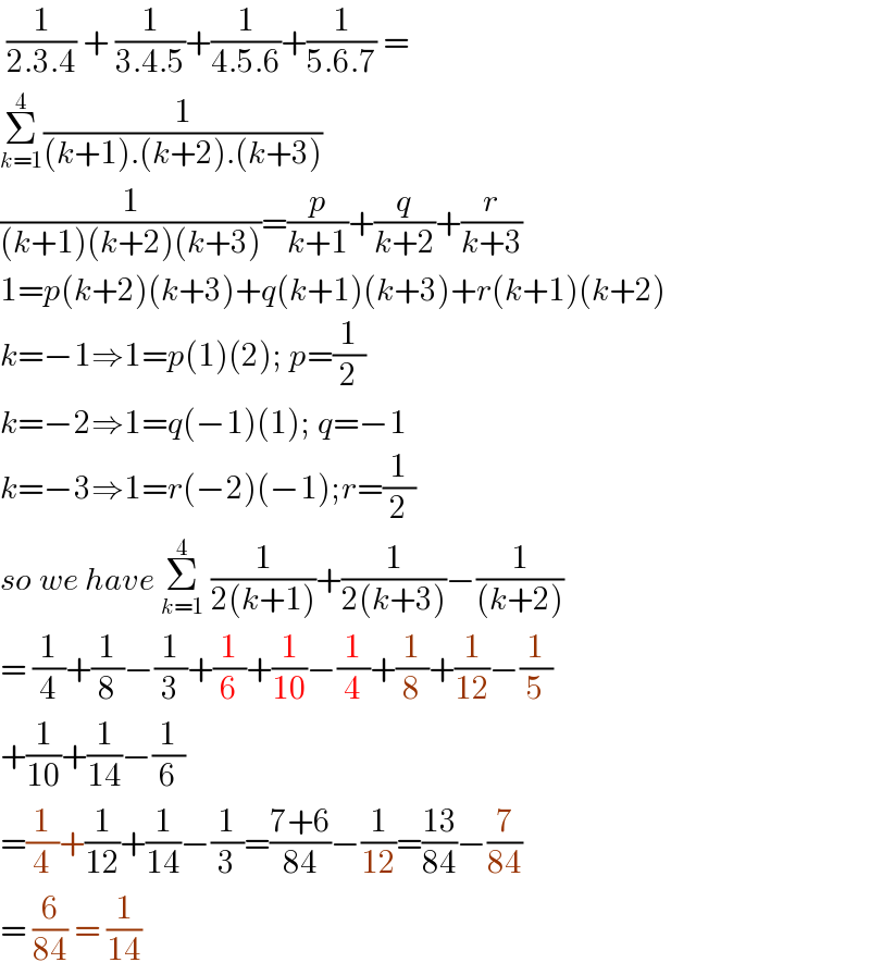  (1/(2.3.4)) + (1/(3.4.5))+(1/(4.5.6))+(1/(5.6.7)) =  Σ_(k=1) ^4 (1/((k+1).(k+2).(k+3)))   (1/((k+1)(k+2)(k+3)))=(p/(k+1))+(q/(k+2))+(r/(k+3))  1=p(k+2)(k+3)+q(k+1)(k+3)+r(k+1)(k+2)  k=−1⇒1=p(1)(2); p=(1/2)  k=−2⇒1=q(−1)(1); q=−1  k=−3⇒1=r(−2)(−1);r=(1/2)  so we have Σ_(k=1) ^4  (1/(2(k+1)))+(1/(2(k+3)))−(1/((k+2)))  = (1/4)+(1/8)−(1/3)+(1/6)+(1/(10))−(1/4)+(1/8)+(1/(12))−(1/5)  +(1/(10))+(1/(14))−(1/6)  =(1/4)+(1/(12))+(1/(14))−(1/3)=((7+6)/(84))−(1/(12))=((13)/(84))−(7/(84))  = (6/(84)) = (1/(14))  