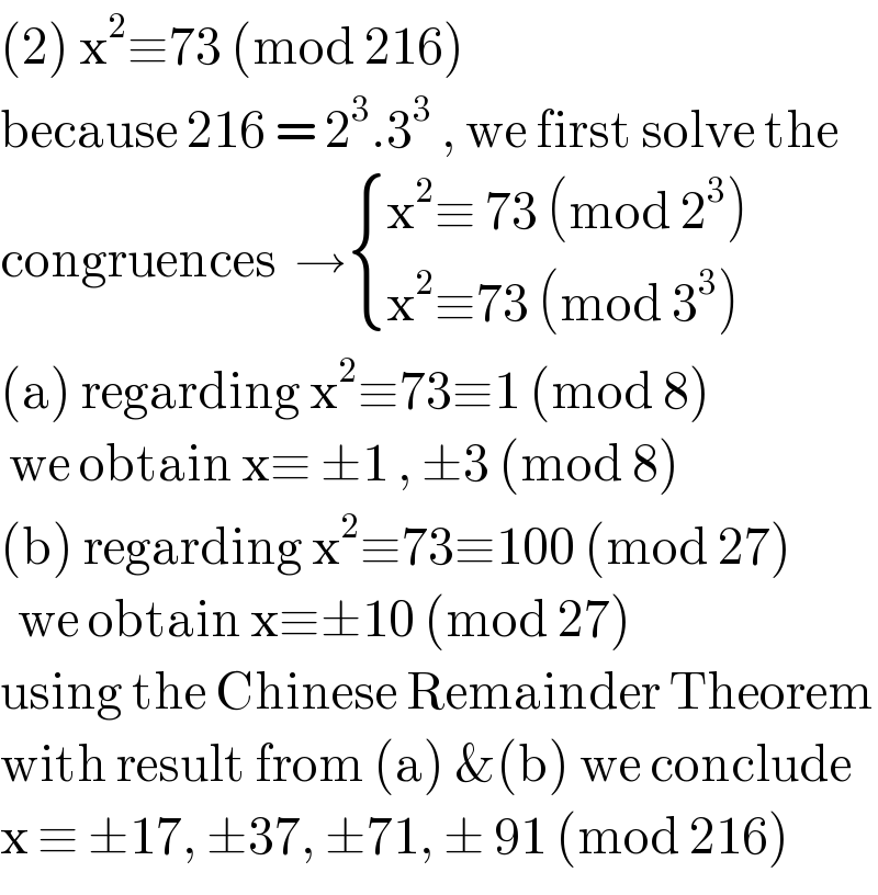 (2) x^2 ≡73 (mod 216)  because 216 = 2^3 .3^3  , we first solve the  congruences  → { ((x^2 ≡ 73 (mod 2^3 ))),((x^2 ≡73 (mod 3^3 ))) :}  (a) regarding x^2 ≡73≡1 (mod 8)   we obtain x≡ ±1 , ±3 (mod 8)  (b) regarding x^2 ≡73≡100 (mod 27)    we obtain x≡±10 (mod 27)  using the Chinese Remainder Theorem  with result from (a) &(b) we conclude   x ≡ ±17, ±37, ±71, ± 91 (mod 216)  