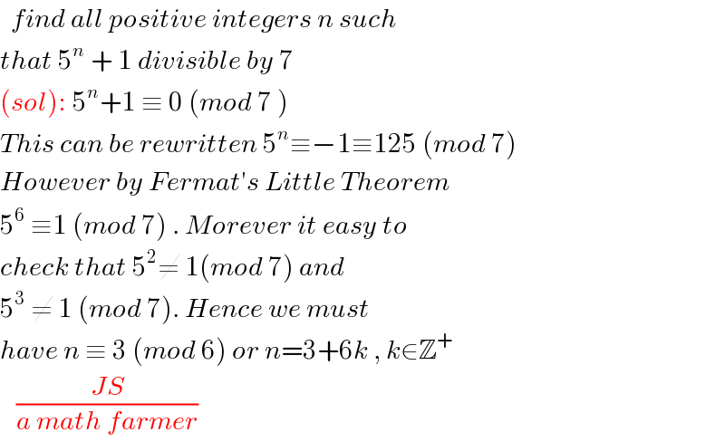   find all positive integers n such  that 5^n  + 1 divisible by 7  (sol): 5^n +1 ≡ 0 (mod 7 )  This can be rewritten 5^n ≡−1≡125 (mod 7)  However by Fermat′s Little Theorem  5^6  ≡1 (mod 7) . Morever it easy to  check that 5^2 ≠ 1(mod 7) and   5^3  ≠ 1 (mod 7). Hence we must   have n ≡ 3 (mod 6) or n=3+6k , k∈Z^+      ((JS)/(a math farmer))  