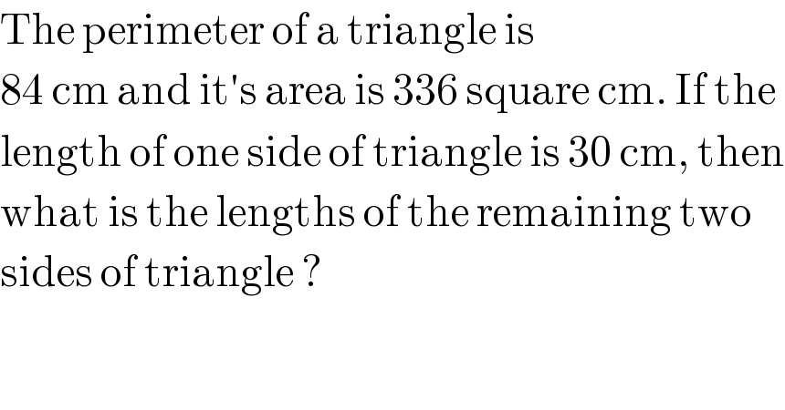 The perimeter of a triangle is  84 cm and it′s area is 336 square cm. If the   length of one side of triangle is 30 cm, then  what is the lengths of the remaining two  sides of triangle ?  