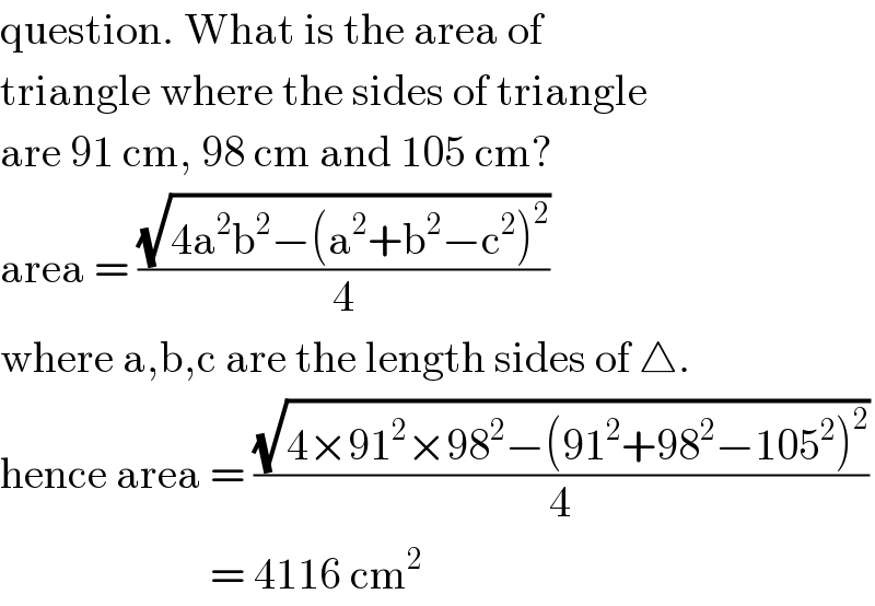 question. What is the area of  triangle where the sides of triangle  are 91 cm, 98 cm and 105 cm?  area = ((√(4a^2 b^2 −(a^2 +b^2 −c^2 )^2 ))/4)  where a,b,c are the length sides of △.  hence area = ((√(4×91^2 ×98^2 −(91^2 +98^2 −105^2 )^2 ))/4)                          = 4116 cm^2   