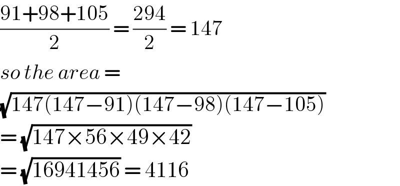 ((91+98+105)/2) = ((294)/2) = 147  so the area =  (√(147(147−91)(147−98)(147−105)))  = (√(147×56×49×42))  = (√(16941456)) = 4116  