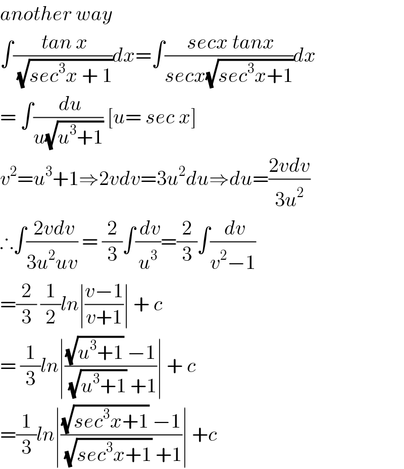 another way  ∫(( tan x)/( (√(sec^3 x + 1))))dx=∫(( secx tanx)/(secx(√(sec^3 x+1))))dx  = ∫(( du)/(u(√(u^3 +1)))) [u= sec x]  v^2 =u^3 +1⇒2vdv=3u^2 du⇒du=((2vdv)/(3u^2 ))  ∴∫(( 2vdv)/(3u^2 uv)) = (2/3)∫(( dv)/u^3 )=(2/3)∫(( dv)/(v^2 −1))  =(2/3) (1/2)ln∣((v−1)/(v+1))∣ + c  = (1/3)ln∣(((√(u^3 +1)) −1)/( (√(u^3 +1)) +1))∣ + c  =(1/3)ln∣(((√(sec^3 x+1)) −1)/( (√(sec^3 x+1)) +1))∣ +c  