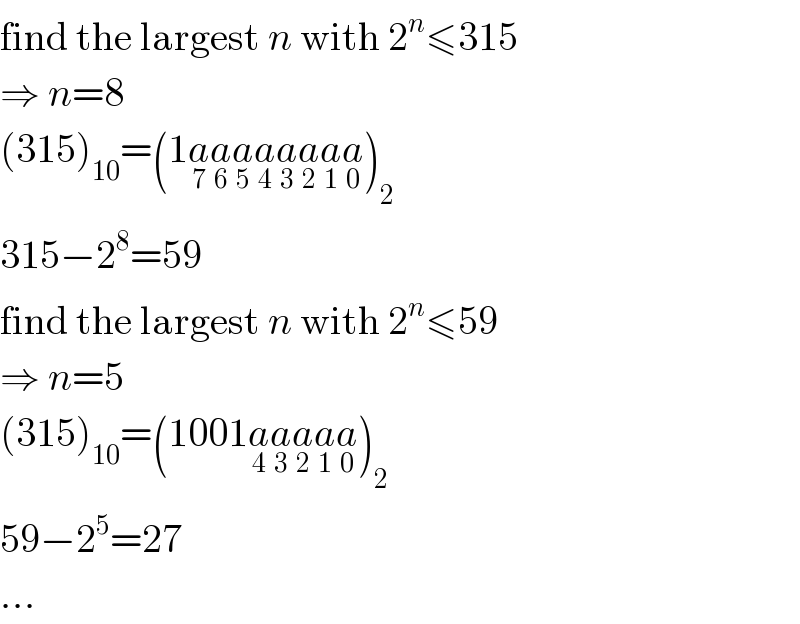 find the largest n with 2^n ≤315  ⇒ n=8  (315)_(10) =(1a_7 a_6 a_5 a_4 a_3 a_2 a_1 a_0 )_2   315−2^8 =59  find the largest n with 2^n ≤59  ⇒ n=5  (315)_(10) =(1001a_4 a_3 a_2 a_1 a_0 )_2   59−2^5 =27  ...  