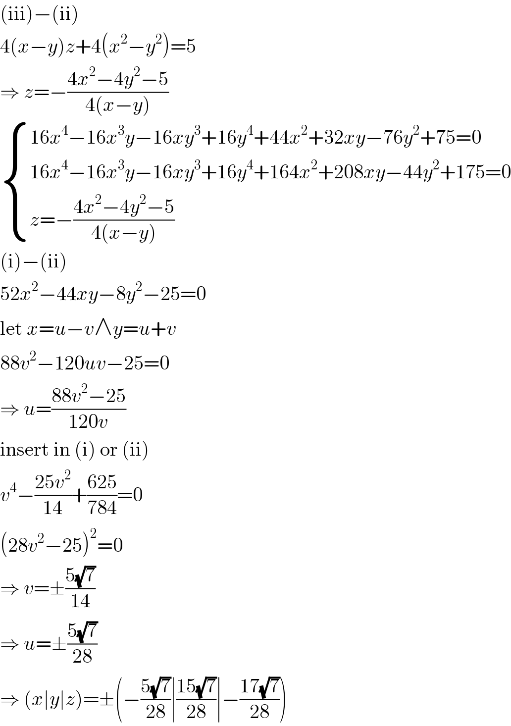 (iii)−(ii)  4(x−y)z+4(x^2 −y^2 )=5  ⇒ z=−((4x^2 −4y^2 −5)/(4(x−y)))   { ((16x^4 −16x^3 y−16xy^3 +16y^4 +44x^2 +32xy−76y^2 +75=0)),((16x^4 −16x^3 y−16xy^3 +16y^4 +164x^2 +208xy−44y^2 +175=0)),((z=−((4x^2 −4y^2 −5)/(4(x−y))))) :}  (i)−(ii)  52x^2 −44xy−8y^2 −25=0  let x=u−v∧y=u+v  88v^2 −120uv−25=0  ⇒ u=((88v^2 −25)/(120v))  insert in (i) or (ii)  v^4 −((25v^2 )/(14))+((625)/(784))=0  (28v^2 −25)^2 =0  ⇒ v=±((5(√7))/(14))  ⇒ u=±((5(√7))/(28))  ⇒ (x∣y∣z)=±(−((5(√7))/(28))∣((15(√7))/(28))∣−((17(√7))/(28)))  