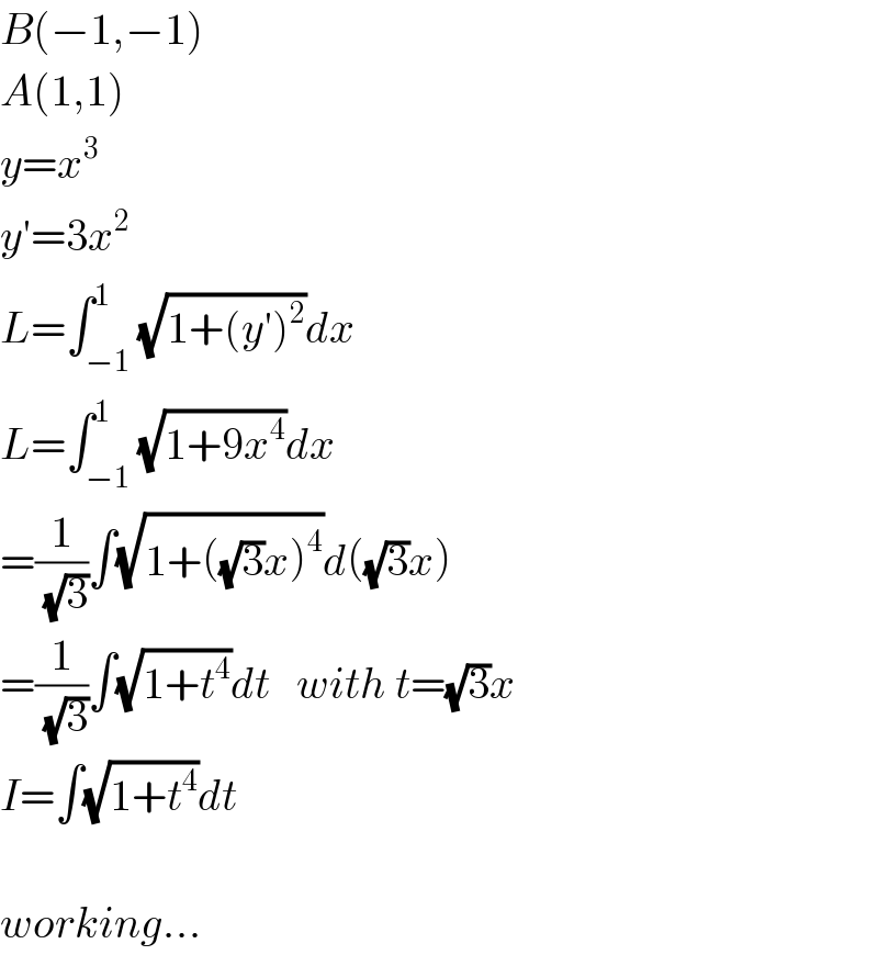 B(−1,−1)  A(1,1)  y=x^3   y′=3x^2   L=∫_(−1) ^1 (√(1+(y′)^2 ))dx  L=∫_(−1) ^1 (√(1+9x^4 ))dx  =(1/(√3))∫(√(1+((√3)x)^4 ))d((√3)x)  =(1/(√3))∫(√(1+t^4 ))dt   with t=(√3)x  I=∫(√(1+t^4 ))dt    working...  