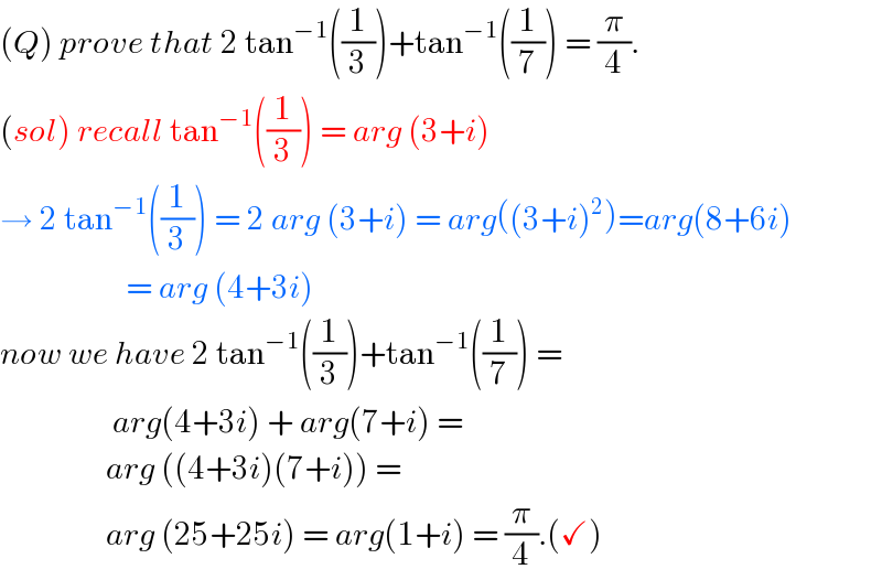 (Q) prove that 2 tan^(−1) ((1/3))+tan^(−1) ((1/7)) = (π/4).  (sol) recall tan^(−1) ((1/3)) = arg (3+i)  → 2 tan^(−1) ((1/3)) = 2 arg (3+i) = arg((3+i)^2 )=arg(8+6i)                     = arg (4+3i)  now we have 2 tan^(−1) ((1/3))+tan^(−1) ((1/7)) =                   arg(4+3i) + arg(7+i) =                  arg ((4+3i)(7+i)) =                   arg (25+25i) = arg(1+i) = (π/4).(✓)  