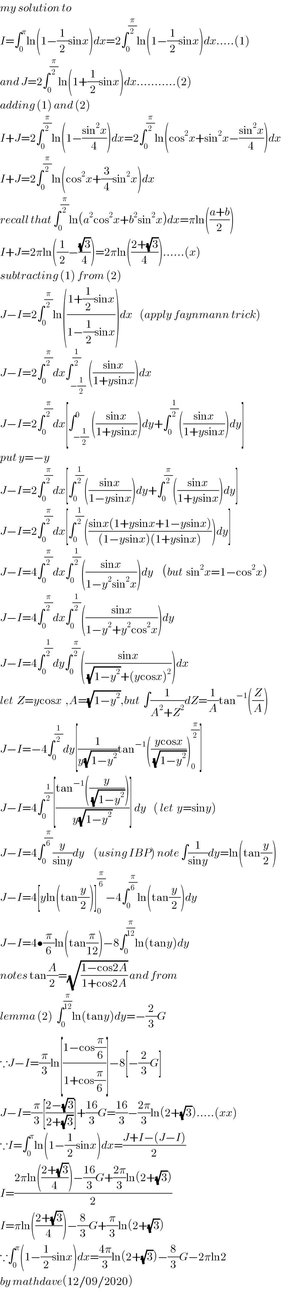 my solution to  I=∫_0 ^π ln(1−(1/2)sinx)dx=2∫_0 ^(π/2) ln(1−(1/2)sinx)dx.....(1)  and J=2∫_0 ^(π/2) ln(1+(1/2)sinx)dx...........(2)  adding (1) and (2)  I+J=2∫_0 ^(π/2) ln(1−((sin^2 x)/4))dx=2∫_0 ^(π/2) ln(cos^2 x+sin^2 x−((sin^2 x)/4))dx  I+J=2∫_0 ^(π/2) ln(cos^2 x+(3/4)sin^2 x)dx  recall that ∫_0 ^(π/2) ln(a^2 cos^2 x+b^2 sin^2 x)dx=πln(((a+b)/2))  I+J=2πln((1/2)−((√3)/4))=2πln(((2+(√3))/4))......(x)  subtracting (1) from (2)  J−I=2∫_0 ^(π/2) ln(((1+(1/2)sinx)/(1−(1/2)sinx)))dx    (apply faynmann trick)  J−I=2∫_0 ^(π/2) dx∫_(−(1/2)) ^(1/2) (((sinx)/(1+ysinx)))dx  J−I=2∫_0 ^(π/2) dx[∫_(−(1/2)) ^0 (((sinx)/(1+ysinx)))dy+∫_0 ^(1/2) (((sinx)/(1+ysinx)))dy]  put y=−y  J−I=2∫_0 ^(π/2) dx[∫_0 ^(1/2) (((sinx)/(1−ysinx)))dy+∫_0 ^(π/2) (((sinx)/(1+ysinx)))dy]  J−I=2∫_0 ^(π/2) dx[∫_0 ^(1/2) (((sinx(1+ysinx+1−ysinx))/((1−ysinx)(1+ysinx))))dy]  J−I=4∫_0 ^(π/2) dx∫_0 ^(1/2) (((sinx)/(1−y^2 sin^2 x)))dy     (but  sin^2 x=1−cos^2 x)  J−I=4∫_0 ^(π/2) dx∫_0 ^(1/2) (((sinx)/(1−y^2 +y^2 cos^2 x)))dy  J−I=4∫_0 ^(1/2) dy∫_0 ^(π/2) (((sinx)/((√(1−y^2 ))+(ycosx)^2 )))dx  let  Z=ycosx  ,A=(√(1−y^2 )),but  ∫(1/(A^2 +Z^2 ))dZ=(1/A)tan^(−1) ((Z/A))  J−I=−4∫_0 ^(1/2) dy[(1/(y(√(1−y^2 ))))tan^(−1) (((ycosx)/(√(1−y^2 ))))_0 ^(π/2) ]  J−I=4∫_0 ^(1/2) [((tan^(−1) ((y/(√(1−y^2 )))))/(y(√(1−y^2 ))))] dy    ( let  y=siny)  J−I=4∫_0 ^(π/6) (y/(siny))dy     (using IBP) note ∫(1/(siny))dy=ln(tan(y/2))  J−I=4[yln(tan(y/2))]_0 ^(π/6) −4∫_0 ^(π/6) ln(tan(y/2))dy  J−I=4•(π/6)ln(tan(π/(12)))−8∫_0 ^(π/(12)) ln(tany)dy  notes tan(A/2)=(√((1−cos2A)/(1+cos2A))) and from  lemma (2)  ∫_0 ^(π/(12)) ln(tany)dy=−(2/3)G  ∵J−I=(π/3)ln[((1−cos(π/6))/(1+cos(π/6)))]−8[−(2/3)G]  J−I=(π/3)[((2−(√3))/(2+(√3)))]+((16)/3)G=((16)/3)−((2π)/3)ln(2+(√3)).....(xx)  ∵I=∫_0 ^π ln(1−(1/2)sinx)dx=((J+I−(J−I))/2)  I=((2πln(((2+(√3))/4))−((16)/3)G+((2π)/3)ln(2+(√3)))/2)  I=πln(((2+(√3))/4))−(8/3)G+(π/3)ln(2+(√3))  ∵∫_0 ^π (1−(1/2)sinx)dx=((4π)/3)ln(2+(√3))−(8/3)G−2πln2  by mathdave(12/09/2020)  