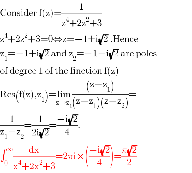 Consider f(z)=(1/(z^4 +2z^2 +3))  z^4 +2z^2 +3=0⇔z=−1±i(√2) .Hence  z_1 =−1+i(√2) and z_2 =−1−i(√2) are poles  of degree 1 of the finction f(z)  Res(f(z),z_1 )=lim_(z→z_1 ) (((z−z_1 ))/((z−z_1 )(z−z_2 )))=  (1/(z_1 −z_2 ))=(1/(2i(√2)))=((−i(√2))/4).  ∫_0 ^∞ (dx/(x^4 +2x^2 +3))=2πi×(((−i(√2))/4))=((π(√2))/2)  