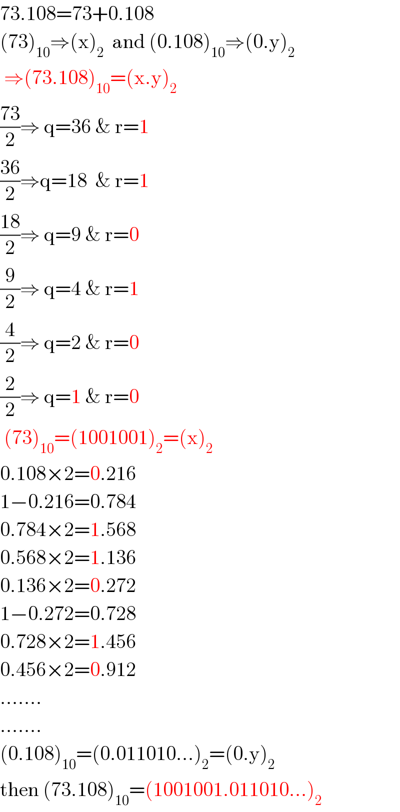 73.108=73+0.108  (73)_(10) ⇒(x)_2   and (0.108)_(10) ⇒(0.y)_2    ⇒(73.108)_(10) =(x.y)_2   ((73)/2)⇒ q=36 & r=1  ((36)/2)⇒q=18  & r=1  ((18)/2)⇒ q=9 & r=0  (9/2)⇒ q=4 & r=1  (4/2)⇒ q=2 & r=0  (2/2)⇒ q=1 & r=0   (73)_(10) =(1001001)_2 =(x)_2   0.108×2=0.216  1−0.216=0.784  0.784×2=1.568  0.568×2=1.136  0.136×2=0.272  1−0.272=0.728  0.728×2=1.456  0.456×2=0.912  .......  .......  (0.108)_(10) =(0.011010...)_2 =(0.y)_2   then (73.108)_(10) =(1001001.011010...)_2   