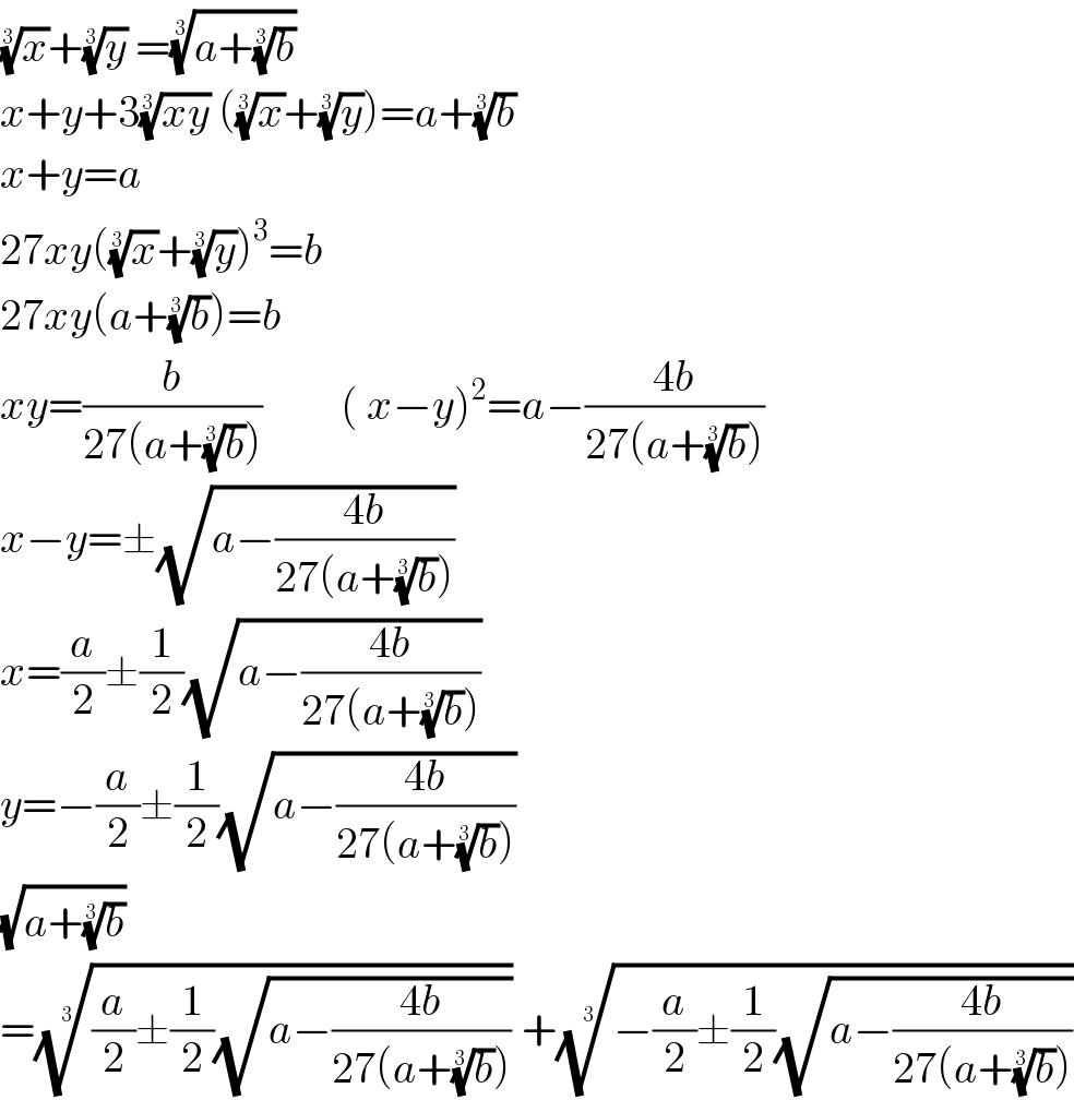 (x)^(1/3) +(y)^(1/3)  =((a+(b)^(1/3) ))^(1/3)   x+y+3((xy))^(1/3)  ((x)^(1/3) +(y)^(1/3) )=a+(b)^(1/3)   x+y=a  27xy((x)^(1/3) +(y)^(1/3) )^3 =b  27xy(a+(b)^(1/3) )=b  xy=(b/(27(a+(b)^(1/3) )))         ( x−y)^2 =a−((4b)/(27(a+(b)^(1/3) )))  x−y=±(√(a−((4b)/(27(a+(b)^(1/3) )))))  x=(a/2)±(1/2)(√(a−((4b)/(27(a+(b)^(1/3) )))))  y=−(a/2)±(1/2)(√(a−((4b)/(27(a+(b)^(1/3) )))))  (√(a+(b)^(1/3) ))  =(((a/2)±(1/2)(√(a−((4b)/(27(a+(b)^(1/3) )))))))^(1/3)  +((−(a/2)±(1/2)(√(a−((4b)/(27(a+(b)^(1/3) )))))))^(1/3)   