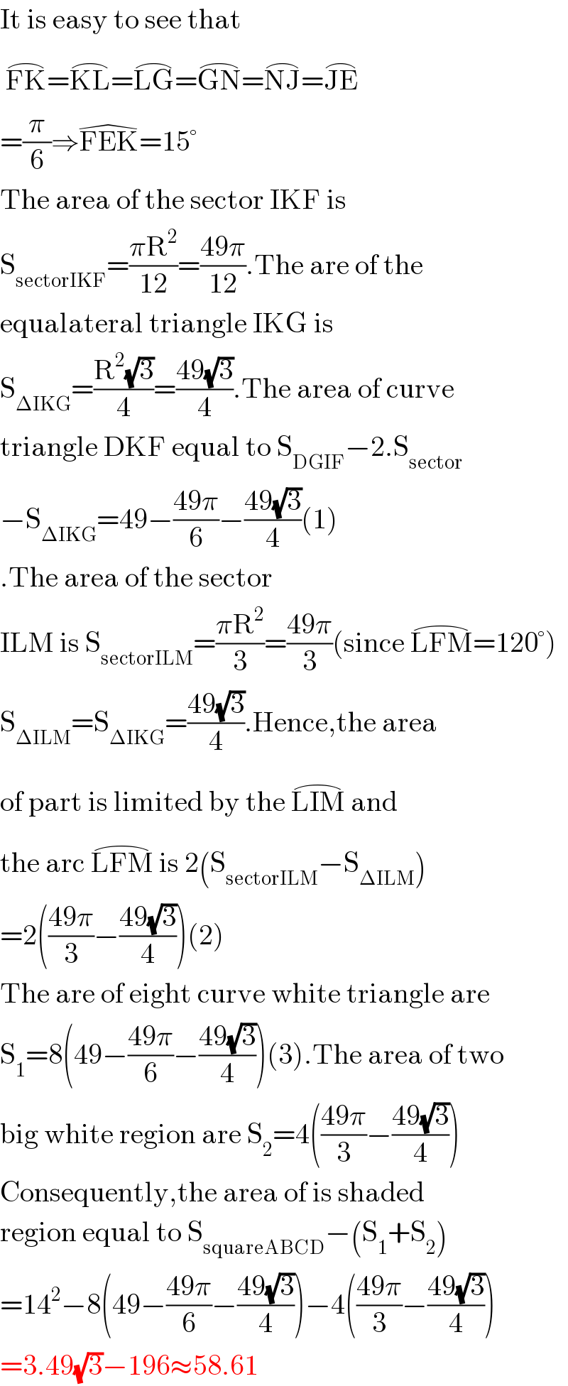It is easy to see that   FK^(⌢) =KL^(⌢) =LG^(⌢) =GN^(⌢) =NJ^(⌢) =JE^(⌢)   =(π/6)⇒FEK^(�) =15°  The area of the sector IKF is  S_(sectorIKF) =((πR^2 )/(12))=((49π)/(12)).The are of the  equalateral triangle IKG is  S_(ΔIKG) =((R^2 (√3))/4)=((49(√3))/4).The area of curve  triangle DKF equal to S_(DGIF) −2.S_(sector)   −S_(ΔIKG) =49−((49π)/6)−((49(√3))/4)(1)  .The area of the sector  ILM is S_(sectorILM) =((πR^2 )/3)=((49π)/3)(since LFM^(⌢) =120°)  S_(ΔILM) =S_(ΔIKG) =((49(√3))/4).Hence,the area  of part is limited by the LIM^(⌢)  and  the arc LFM^(⌢)  is 2(S_(sectorILM) −S_(ΔILM) )  =2(((49π)/3)−((49(√3))/4))(2)  The are of eight curve white triangle are  S_1 =8(49−((49π)/6)−((49(√3))/4))(3).The area of two   big white region are S_2 =4(((49π)/3)−((49(√3))/4))  Consequently,the area of is shaded   region equal to S_(squareABCD) −(S_1 +S_2 )  =14^2 −8(49−((49π)/6)−((49(√3))/4))−4(((49π)/3)−((49(√3))/4))  =3.49(√3)−196≈58.61  