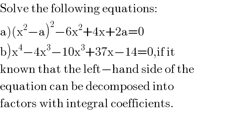 Solve the following equations:  a)(x^2 −a)^2 −6x^2 +4x+2a=0  b)x^4 −4x^3 −10x^3 +37x−14=0,if it  known that the left−hand side of the  equation can be decomposed into  factors with integral coefficients.  