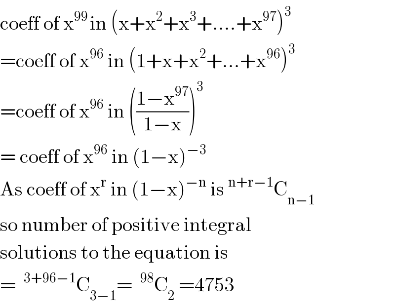 coeff of x^(99 ) in (x+x^2 +x^3 +....+x^(97) )^3   =coeff of x^(96)  in (1+x+x^2 +...+x^(96) )^3   =coeff of x^(96)  in (((1−x^(97) )/(1−x)))^3   = coeff of x^(96)  in (1−x)^(−3)   As coeff of x^r  in (1−x)^(−n)  is^(n+r−1) C_(n−1)   so number of positive integral  solutions to the equation is  = ^(3+96−1) C_(3−1) = ^(98) C_2  =4753  