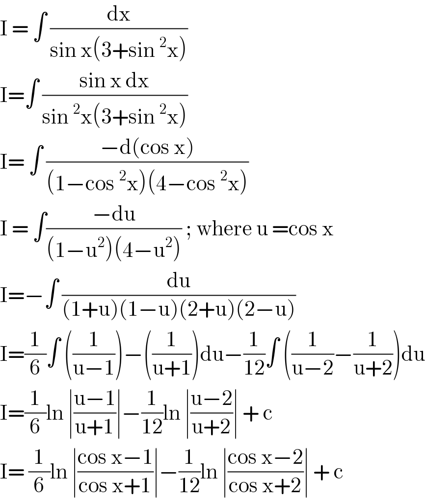 I = ∫ (dx/(sin x(3+sin^2 x)))  I=∫ ((sin x dx)/(sin^2 x(3+sin^2 x)))  I= ∫ ((−d(cos x))/((1−cos^2 x)(4−cos^2 x)))  I = ∫((−du)/((1−u^2 )(4−u^2 ))) ; where u =cos x  I=−∫ (du/((1+u)(1−u)(2+u)(2−u)))  I=(1/6)∫ ((1/(u−1)))−((1/(u+1)))du−(1/(12))∫ ((1/(u−2))−(1/(u+2)))du  I=(1/6)ln ∣((u−1)/(u+1))∣−(1/(12))ln ∣((u−2)/(u+2))∣ + c  I= (1/6)ln ∣((cos x−1)/(cos x+1))∣−(1/(12))ln ∣((cos x−2)/(cos x+2))∣ + c  