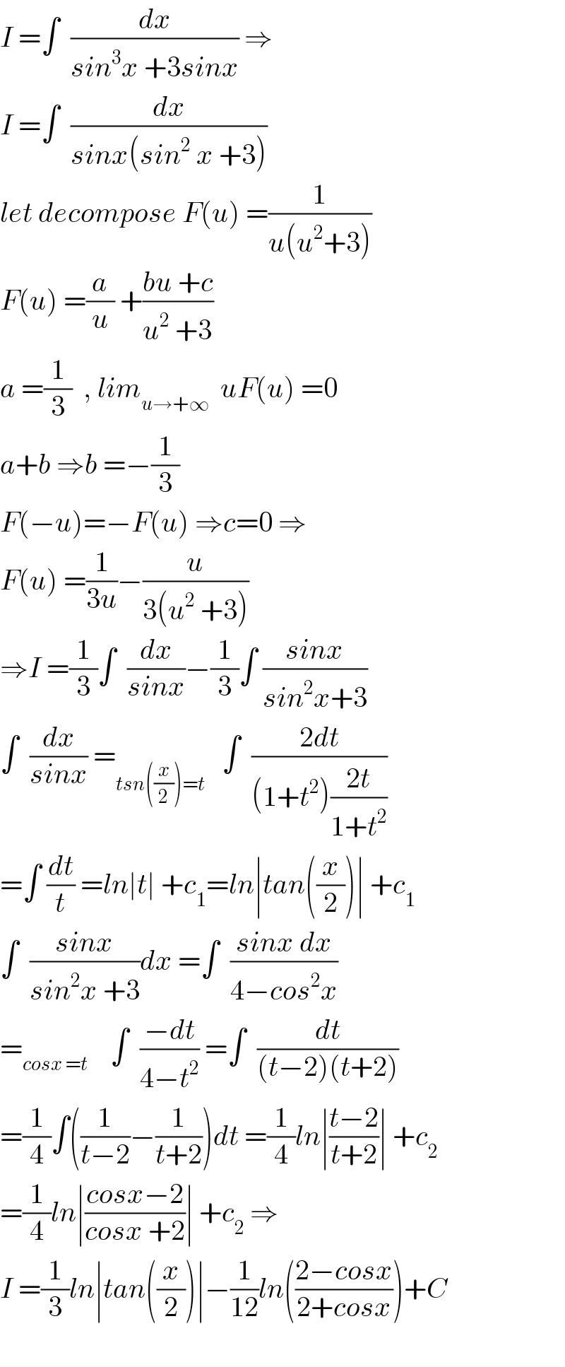 I =∫  (dx/(sin^3 x +3sinx)) ⇒  I =∫  (dx/(sinx(sin^2  x +3)))  let decompose F(u) =(1/(u(u^2 +3)))  F(u) =(a/u) +((bu +c)/(u^2  +3))  a =(1/3)  , lim_(u→+∞)   uF(u) =0  a+b ⇒b =−(1/3)  F(−u)=−F(u) ⇒c=0 ⇒  F(u) =(1/(3u))−(u/(3(u^2  +3)))  ⇒I =(1/3)∫  (dx/(sinx))−(1/3)∫ ((sinx)/(sin^2 x+3))  ∫  (dx/(sinx)) =_(tsn((x/2))=t)    ∫  ((2dt)/((1+t^2 )((2t)/(1+t^2 ))))  =∫ (dt/t) =ln∣t∣ +c_1 =ln∣tan((x/2))∣ +c_1   ∫  ((sinx)/(sin^2 x +3))dx =∫  ((sinx dx)/(4−cos^2 x))  =_(cosx =t)     ∫  ((−dt)/(4−t^2 )) =∫  (dt/((t−2)(t+2)))  =(1/4)∫((1/(t−2))−(1/(t+2)))dt =(1/4)ln∣((t−2)/(t+2))∣ +c_2   =(1/4)ln∣((cosx−2)/(cosx +2))∣ +c_2  ⇒  I =(1/3)ln∣tan((x/2))∣−(1/(12))ln(((2−cosx)/(2+cosx)))+C    
