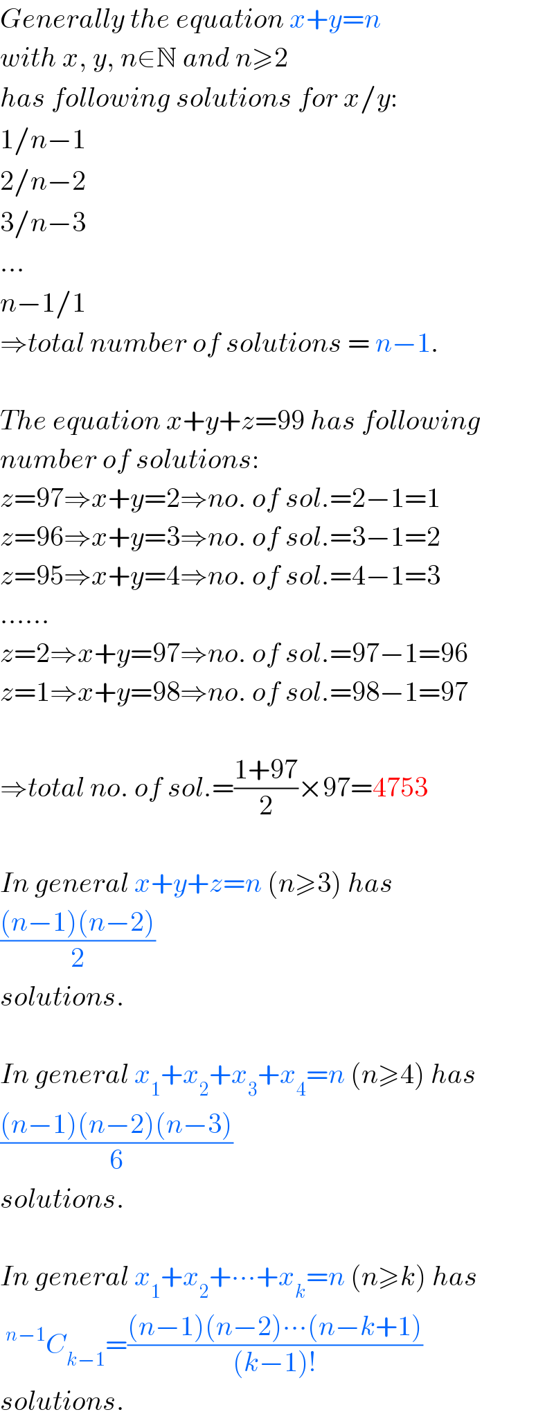 Generally the equation x+y=n   with x, y, n∈N and n≥2  has following solutions for x/y:  1/n−1  2/n−2  3/n−3  ...  n−1/1  ⇒total number of solutions = n−1.    The equation x+y+z=99 has following  number of solutions:  z=97⇒x+y=2⇒no. of sol.=2−1=1  z=96⇒x+y=3⇒no. of sol.=3−1=2  z=95⇒x+y=4⇒no. of sol.=4−1=3  ......  z=2⇒x+y=97⇒no. of sol.=97−1=96  z=1⇒x+y=98⇒no. of sol.=98−1=97    ⇒total no. of sol.=((1+97)/2)×97=4753    In general x+y+z=n (n≥3) has  (((n−1)(n−2))/2)  solutions.    In general x_1 +x_2 +x_3 +x_4 =n (n≥4) has  (((n−1)(n−2)(n−3))/6)  solutions.    In general x_1 +x_2 +∙∙∙+x_k =n (n≥k) has  ^(n−1) C_(k−1) =(((n−1)(n−2)∙∙∙(n−k+1))/((k−1)!))  solutions.  