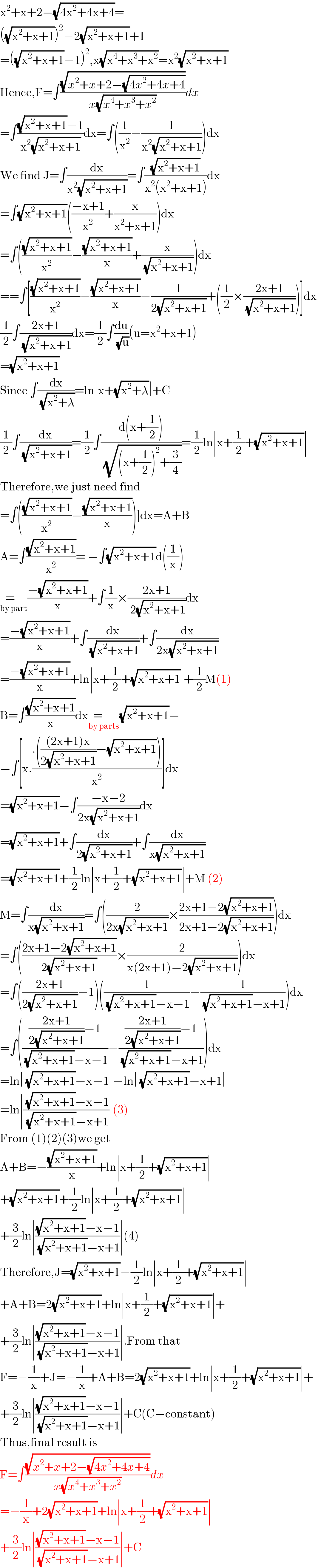 x^2 +x+2−(√(4x^2 +4x+4))=  ((√(x^2 +x+1)))^2 −2(√(x^2 +x+1))+1  =((√(x^2 +x+1))−1)^2 ,x(√(x^4 +x^3 +x^2 ))=x^2 (√(x^2 +x+1))  Hence,F=∫((√(x^2 +x+2−(√(4x^2 +4x+4))))/(x(√(x^4 +x^3 +x^2 ))))dx  =∫(((√(x^2 +x+1))−1)/(x^2 (√(x^2 +x+1))))dx=∫((1/x^2 )−(1/(x^2 (√(x^2 +x+1)))))dx  We find J=∫(dx/(x^2 (√(x^2 +x+1))))=∫((√(x^2 +x+1))/(x^2 (x^2 +x+1)))dx  =∫(√(x^2 +x+1))(((−x+1)/x^2 )+(x/(x^2 +x+1)))dx  =∫(((√(x^2 +x+1))/x^2 )−((√(x^2 +x+1))/x)+(x/( (√(x^2 +x+1)))))dx  ==∫[((√(x^2 +x+1))/x^2 )−((√(x^2 +x+1))/x)−(1/(2(√(x^2 +x+1))))+((1/2)×((2x+1)/( (√(x^2 +x+1)))))]dx  (1/2)∫((2x+1)/( (√(x^2 +x+1))))dx=(1/2)∫(du/( (√u)))(u=x^2 +x+1)  =(√(x^2 +x+1))  Since ∫(dx/( (√(x^2 +λ))))=ln∣x+(√(x^2 +λ))∣+C  (1/2)∫(dx/( (√(x^2 +x+1))))=(1/2)∫((d(x+(1/2)))/( (√((x+(1/2))^2 +(3/4)))))=(1/2)ln∣x+(1/2)+(√(x^2 +x+1))∣  Therefore,we just need find  =∫(((√(x^2 +x+1))/x^2 )−((√(x^2 +x+1))/x))]dx=A+B  A=∫((√(x^2 +x+1))/x^2 )= −∫(√(x^2 +x+1))d((1/x))     =   _(by part) ((−(√(x^2 +x+1)))/x)+∫(1/x)×((2x+1)/( 2(√(x^2 +x+1))))dx  =((−(√(x^2 +x+1)))/x)+∫(dx/( (√(x^2 +x+1))))+∫(dx/(2x(√(x^2 +x+1))))  =((−(√(x^2 +x+1)))/x)+ln∣x+(1/2)+(√(x^2 +x+1))∣+(1/2)M(1)  B=∫((√(x^2 +x+1))/x)dx=     _(by parts) (√(x^2 +x+1))−  −∫[x.((.((((2x+1)x)/(2(√(x^2 +x+1))))−(√(x^2 +x+1))))/x^2 )]dx  =(√(x^2 +x+1))−∫((−x−2)/(2x(√(x^2 +x+1))))dx  =(√(x^2 +x+1))+∫(dx/(2(√(x^2 +x+1))))+∫(dx/(x(√(x^2 +x+1))))  =(√(x^2 +x+1))+(1/2)ln∣x+(1/2)+(√(x^2 +x+1))∣+M (2)  M=∫(dx/(x(√(x^2 +x+1))))=∫((2/(2x(√(x^2 +x+1))))×((2x+1−2(√(x^2 +x+1)))/(2x+1−2(√(x^2 +x+1)))))dx  =∫(((2x+1−2(√(x^2 +x+1)))/(2(√(x^2 +x+1))))×(2/(x(2x+1)−2(√(x^2 +x+1)))))dx  =∫(((2x+1)/(2(√(x^2 +x+1))))−1)((1/( (√(x^2 +x+1))−x−1))−(1/( (√(x^2 +x+1))−x+1)))dx  =∫(((((2x+1)/(2(√(x^2 +x+1))))−1)/( (√(x^2 +x+1))−x−1))−((((2x+1)/(2(√(x^2 +x+1))))−1)/( (√(x^2 +x+1))−x+1)))dx  =ln∣ (√(x^2 +x+1))−x−1∣−ln∣ (√(x^2 +x+1))−x+1∣  =ln∣(( (√(x^2 +x+1))−x−1)/( (√(x^2 +x+1))−x+1))∣(3)  From (1)(2)(3)we get  A+B=−((√(x^2 +x+1))/x)+ln∣x+(1/2)+(√(x^2 +x+1))∣  +(√(x^2 +x+1))+(1/2)ln∣x+(1/2)+(√(x^2 +x+1))∣  +(3/2)ln∣(((√(x^2 +x+1))−x−1)/( (√(x^2 +x+1))−x+1))∣(4)  Therefore,J=(√(x^2 +x+1))−(1/2)ln∣x+(1/2)+(√(x^2 +x+1))∣  +A+B=2(√(x^2 +x+1))+ln∣x+(1/2)+(√(x^2 +x+1))∣+  +(3/2)ln∣(((√(x^2 +x+1))−x−1)/( (√(x^2 +x+1))−x+1))∣.From that  F=−(1/x)+J=−(1/x)+A+B=2(√(x^2 +x+1))+ln∣x+(1/2)+(√(x^2 +x+1))∣+  +(3/2)ln∣(((√(x^2 +x+1))−x−1)/( (√(x^2 +x+1))−x+1))∣+C(C−constant)  Thus,final result is  F=∫((√(x^2 +x+2−(√(4x^2 +4x+4))))/(x(√(x^4 +x^3 +x^2 ))))dx  =−(1/x)+2(√(x^2 +x+1))+ln∣x+(1/2)+(√(x^2 +x+1))∣  +(3/2)ln∣(((√(x^2 +x+1))−x−1)/( (√(x^2 +x+1))−x+1))∣+C  